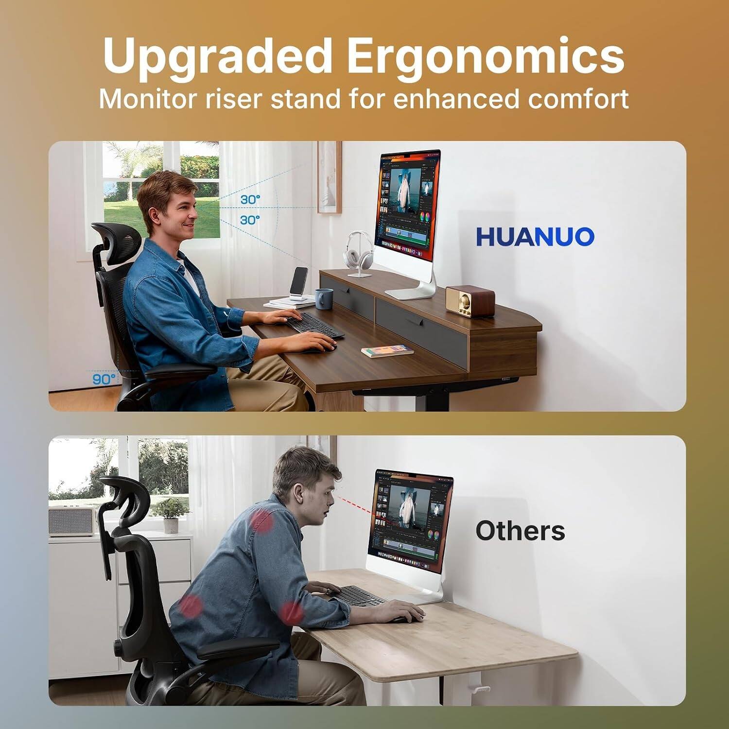 Upgraded Ergonomics Monitor riser stand for enhanced comfort

30° 30° 90°

HUANUO

Others