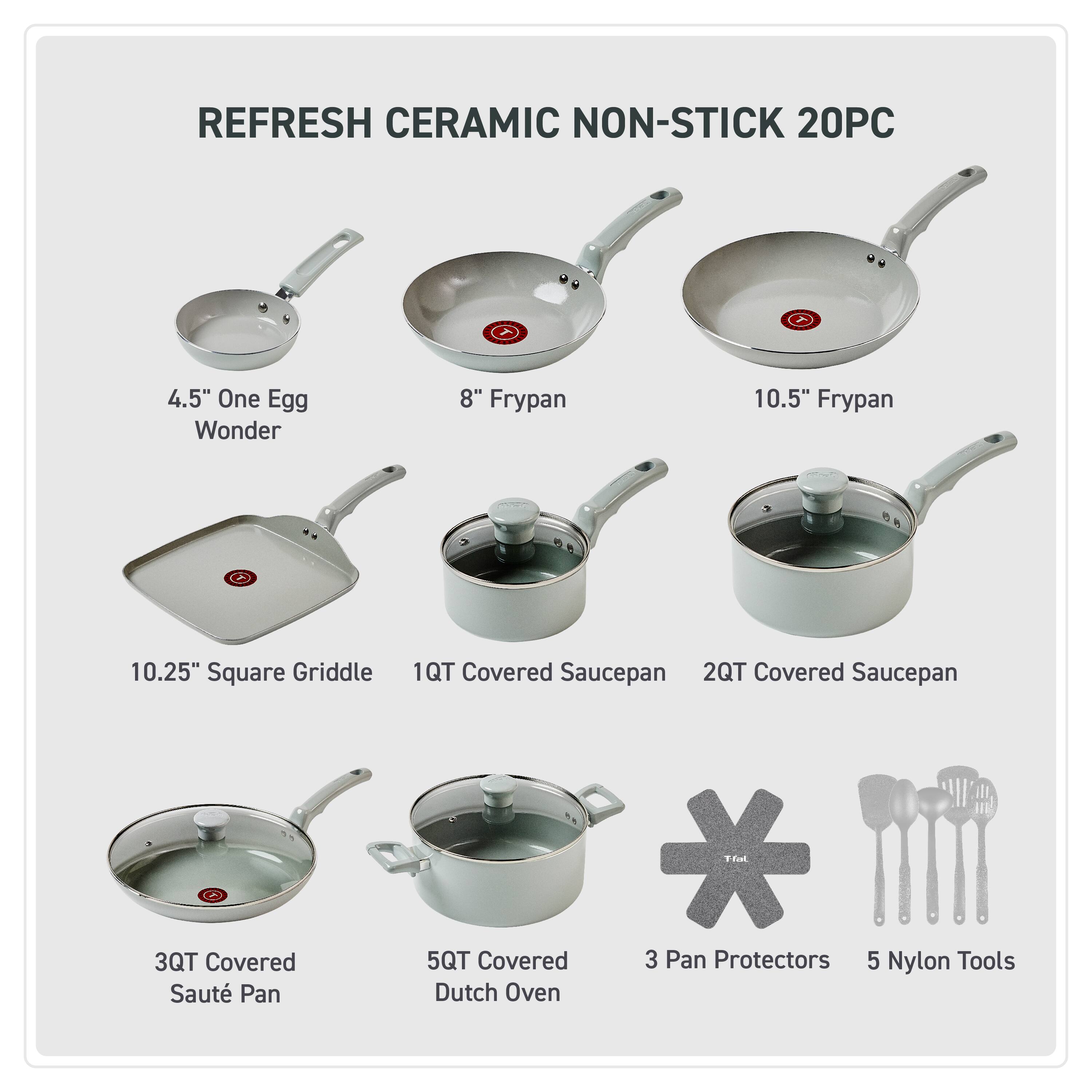 REFRESH CERAMIC NON-STICK 20PC

4.5" One Egg Wonder  
8" Frypan  
10.5" Frypan  
10.25" Square Griddle  
1QT Covered Saucepan  
2QT Covered Saucepan  
3QT Covered Sauté Pan  
5QT Covered Dutch Oven  
3 Pan Protectors  
5 Nylon Tools