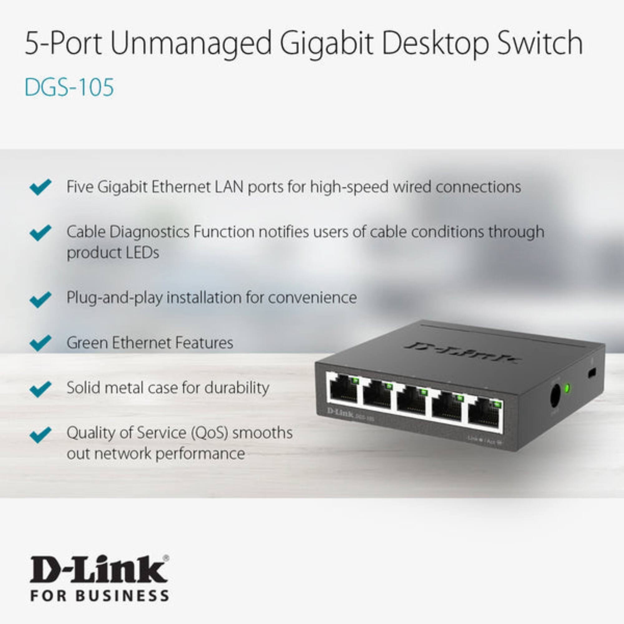 5-Port Unmanaged Gigabit Desktop Switch  
DGS-105  

- Five Gigabit Ethernet LAN ports for high-speed wired connections  
- Cable Diagnostics Function notifies users of cable conditions through product LEDs  
- Plug-and-play installation for convenience  
- Green Ethernet Features  
- Solid metal case for durability  
- Quality of Service (QoS) smooths out network performance  

D-Link  
FOR BUSINESS
