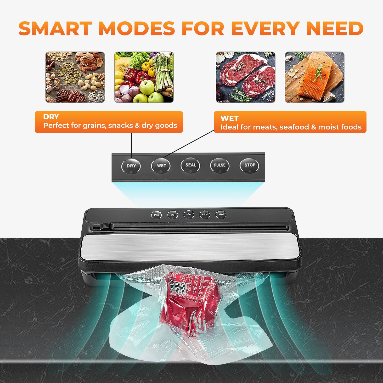 SMART MODES FOR EVERY NEED

DRY
Perfect for grains, snacks & dry goods

WET
Ideal for meats, seafood & moist foods

DRY WET SEAL PULSE STOP