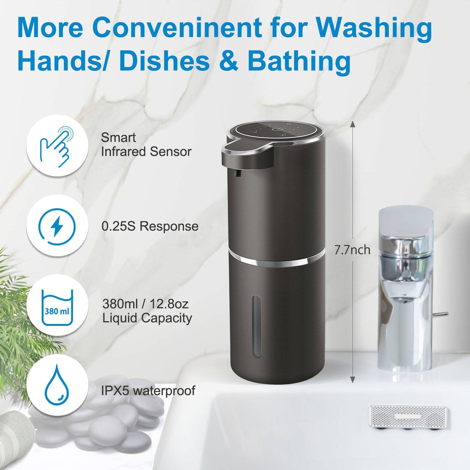 More Convenient for Washing Hands/ Dishes & Bathing

- Smart Infrared Sensor
- 0.25S Response
- 380ml / 12.8oz Liquid Capacity
- IPX5 waterproof
- 7.7inch