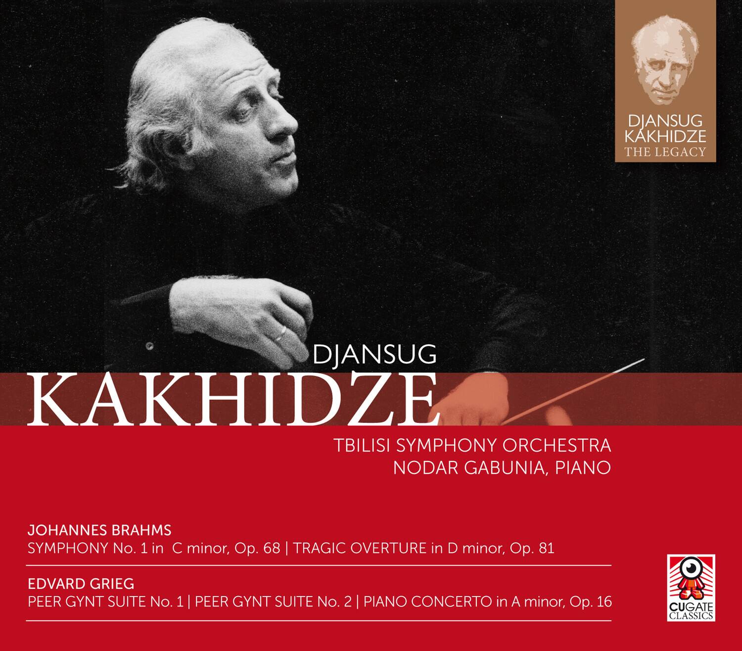 DJANSUG KAKHIDZE  
THE LEGACY  

TBILISI SYMPHONY ORCHESTRA  
NODAR GABUNIA, PIANO  

JOHANNES BRAHMS  
SYMPHONY No. 1 in C minor, Op. 68 | TRAGIC OVERTURE in D minor, Op. 81  

EDVARD GRIEG  
PEER GYNT SUITE No. 1 | PEER GYNT SUITE No. 2 | PIANO CONCERTO in A minor, Op. 16  

CUGATE CLASSICS