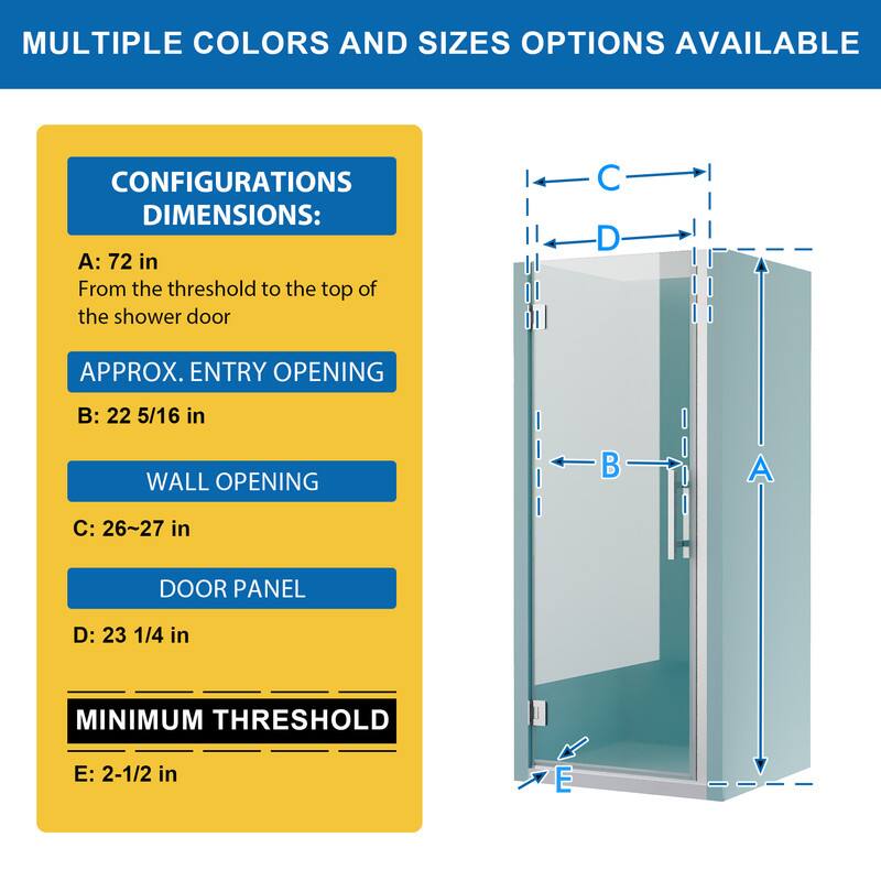 MULTIPLE COLORS AND SIZES OPTIONS AVAILABLE

CONFIGURATIONS DIMENSIONS:
A: 72 in
From the threshold to the top of the shower door

APPROX. ENTRY OPENING
B: 22 5/16 in

WALL OPENING
C: 26~27 in

DOOR PANEL
D: 23 1/4 in

MINIMUM THRESHOLD
E: 2-1/2 in