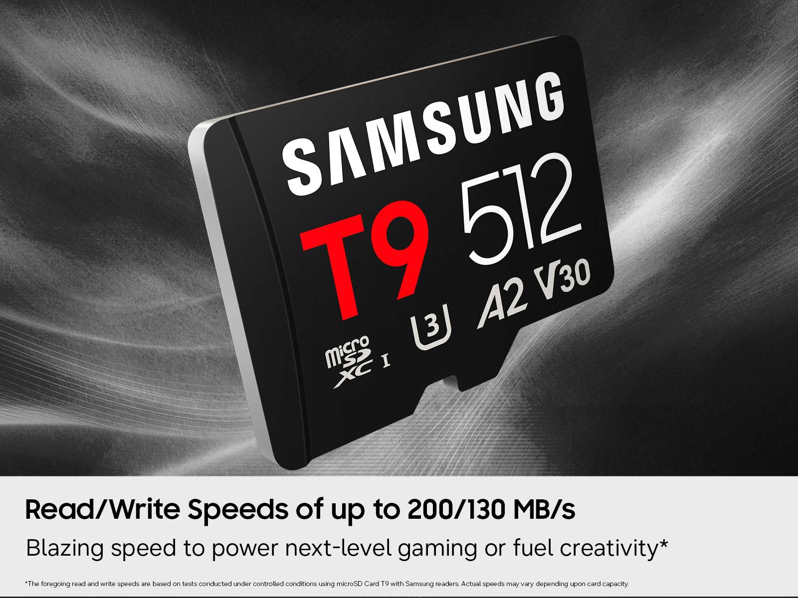 SAMSUNG T9 512 A2 V30  
3 Micro I XC  
Read/Write Speeds of up to 200/130 MB/s  
Blazing speed to power next-level gaming or fuel creativity*  

*The foregoing read and write speeds are based on tests conducted under controlled conditions using microSD Card T9 with Samsung readers. Actual speeds may vary depending upon card capacity.