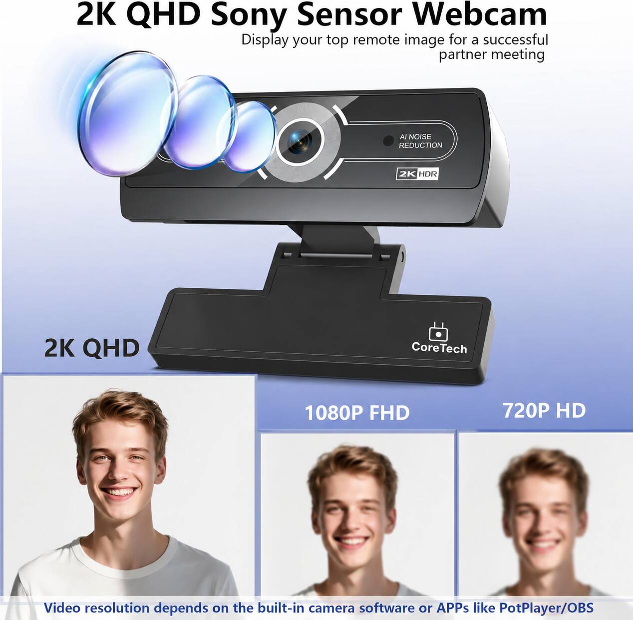 2K QHD Sony Sensor Webcam  
Display your top remote image for a successful partner meeting  

AI NOISE REDUCTION  
2K HDR  
2K QHD  
Core Tech  
1080P FHD  
720P HD  

Video resolution depends on the built-in camera software or APPs like PotPlayer/OBS