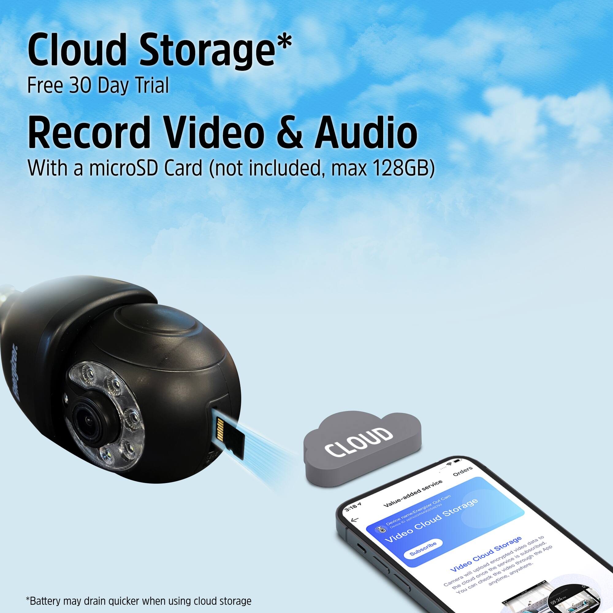 Cloud Storage*  
Free 30 Day Trial  
Record Video & Audio  
With a microSD Card (not included, max 128GB)  

*Battery may drain quicker when using cloud storage  

CLOUD  
Orders  
Value-added services  
Video Cloud Storage  
Subscribe  
Video Cloud Storage  
Data is encrypted through the app.  
Camera uploads video to the cloud.  
You can access it anytime, anywhere.