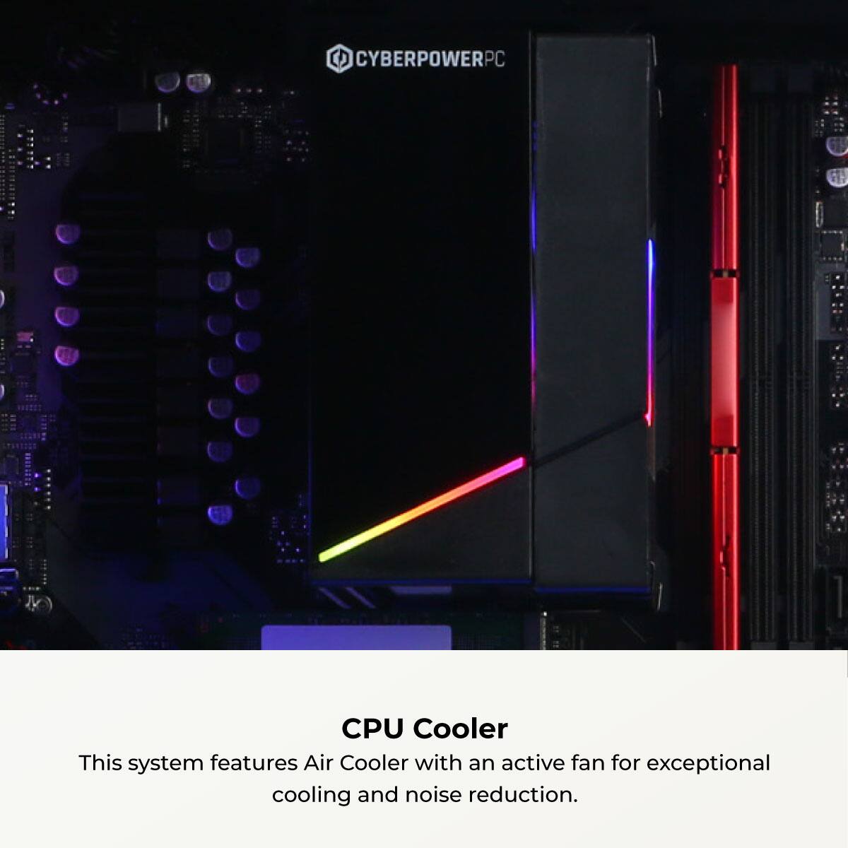 CYBERPOWERPC CPU Cooler  
This system features an Air Cooler with an active fan for exceptional cooling and noise reduction.
