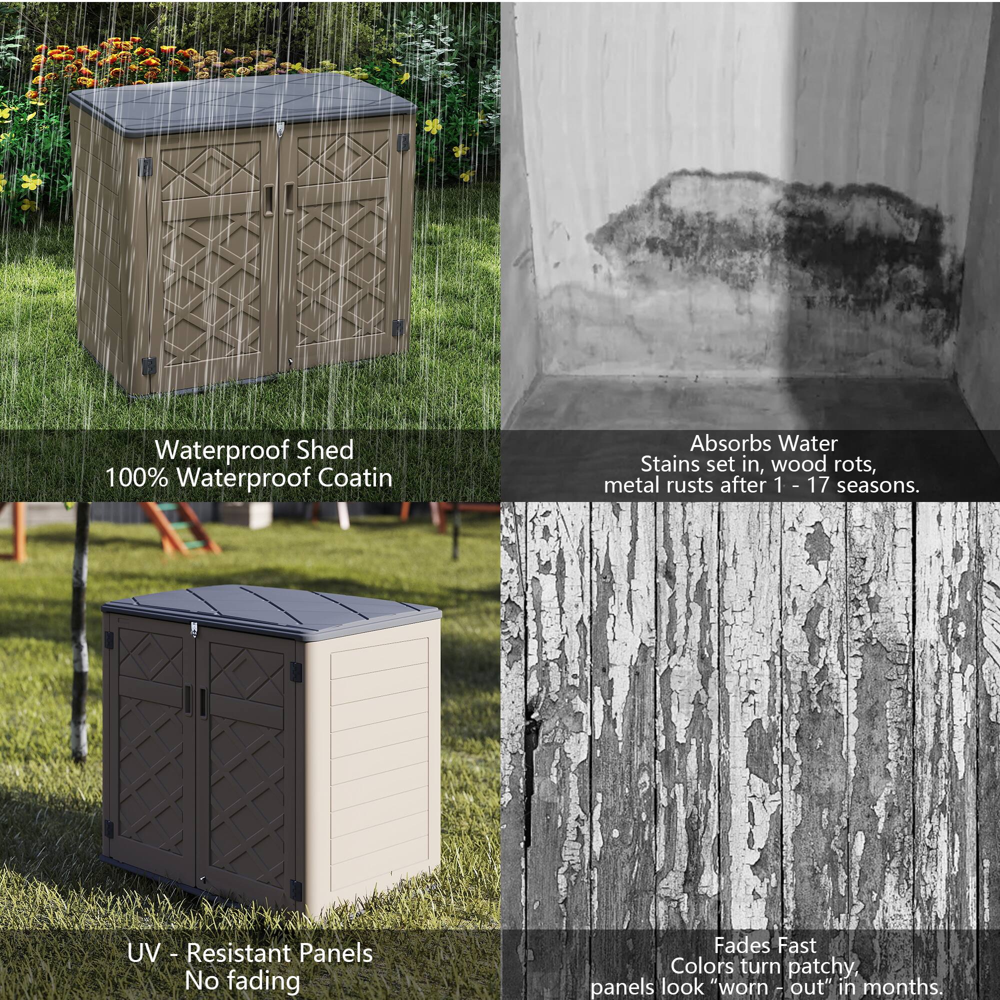 Waterproof Shed  
100% Waterproof Coating

Absorbs Water  
Stains set in, wood rots, metal rusts after 1 - 17 seasons.

UV - Resistant Panels  
No fading

Fades Fast  
Colors turn patchy, panels look "worn out" in months.