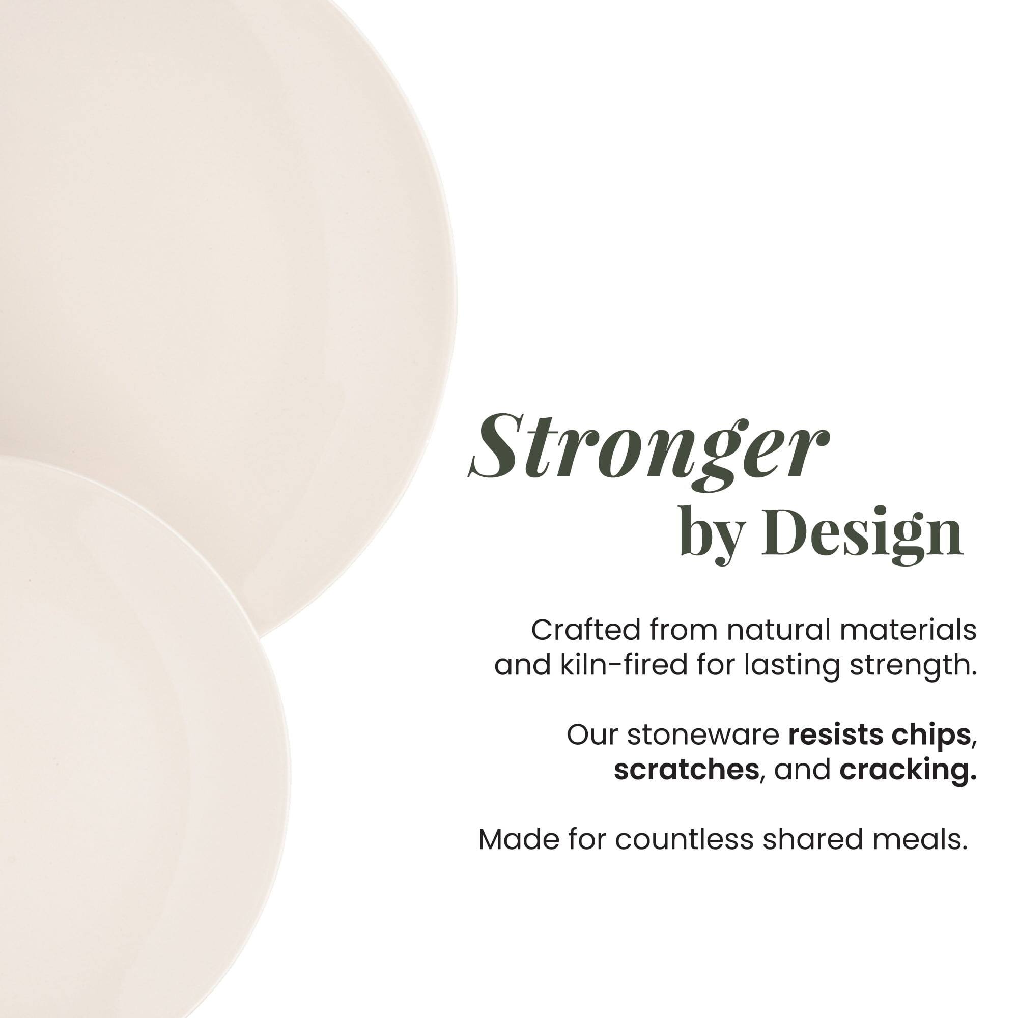 Stronger by Design  
Crafted from natural materials and kiln-fired for lasting strength.  
Our stoneware resists chips, scratches, and cracking.  
Made for countless shared meals.