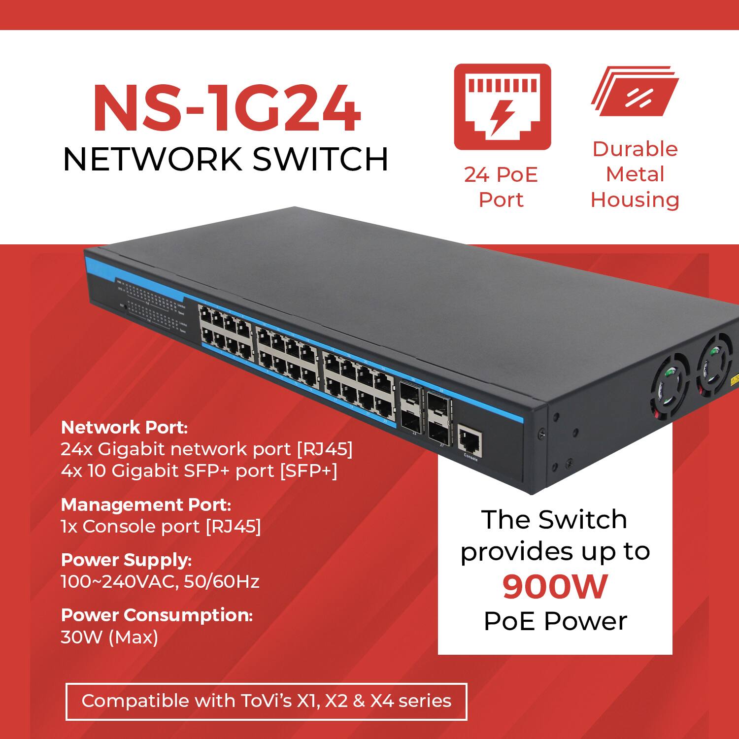 NS-1G24 NETWORK SWITCH

- 24 PoE Port
- Durable Metal Housing

Network Port:
- 24x Gigabit network port [RJ45]
- 4x 10 Gigabit SFP+ port [SFP+]

Management Port:
- 1x Console port [RJ45]

Power Supply:
- 100~240VAC, 50/60Hz

Power Consumption:
- 30W (Max)

The Switch provides up to 900W PoE Power

Compatible with ToVi's X1, X2 & X4 series