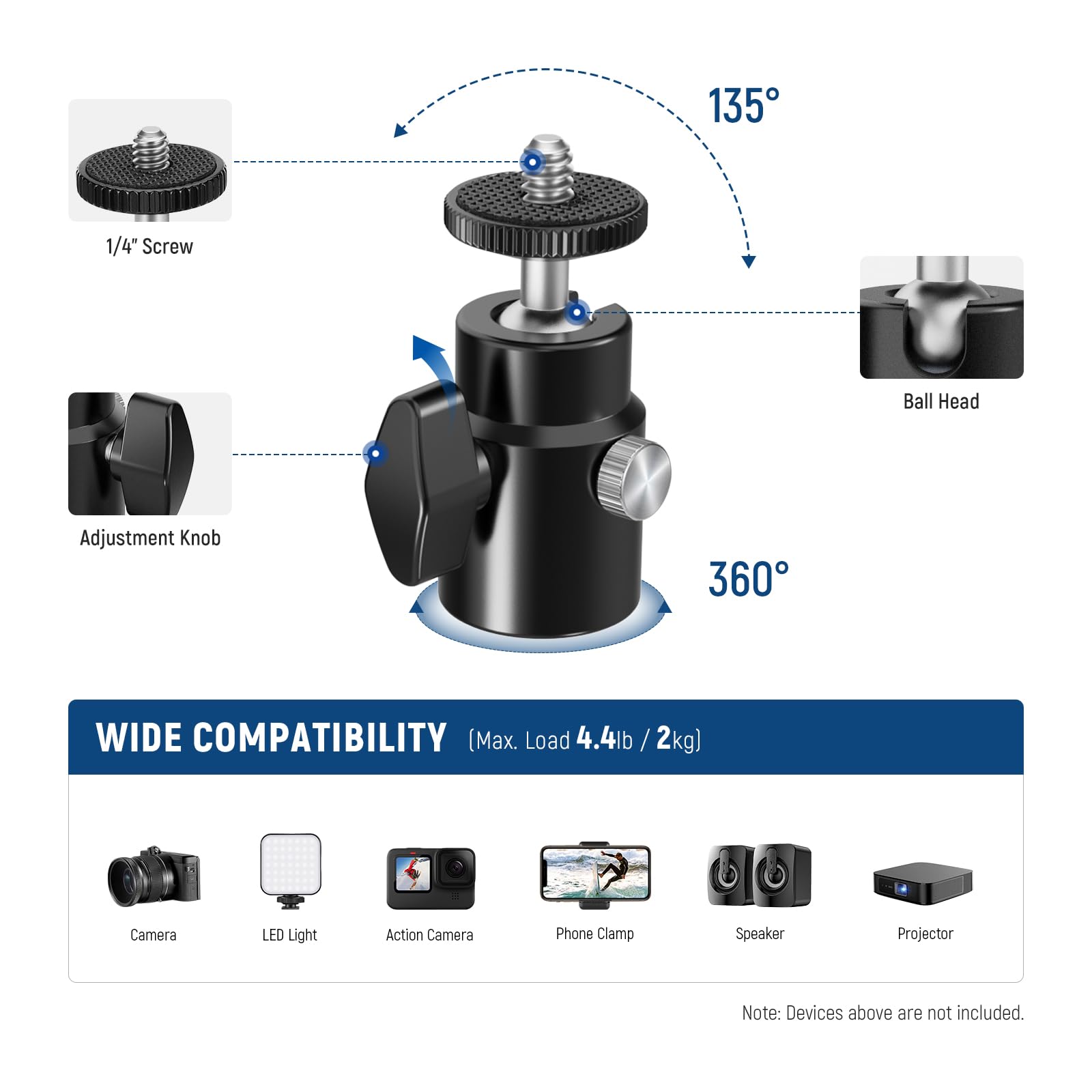 135° 1/4" Screw Ball Head Adjustment Knob 360° WIDE COMPATIBILITY (Max. Load 4.4lb / 2kg) Camera LED Light Action Camera Phone Clamp Speaker Projector Note: Devices above are not included.