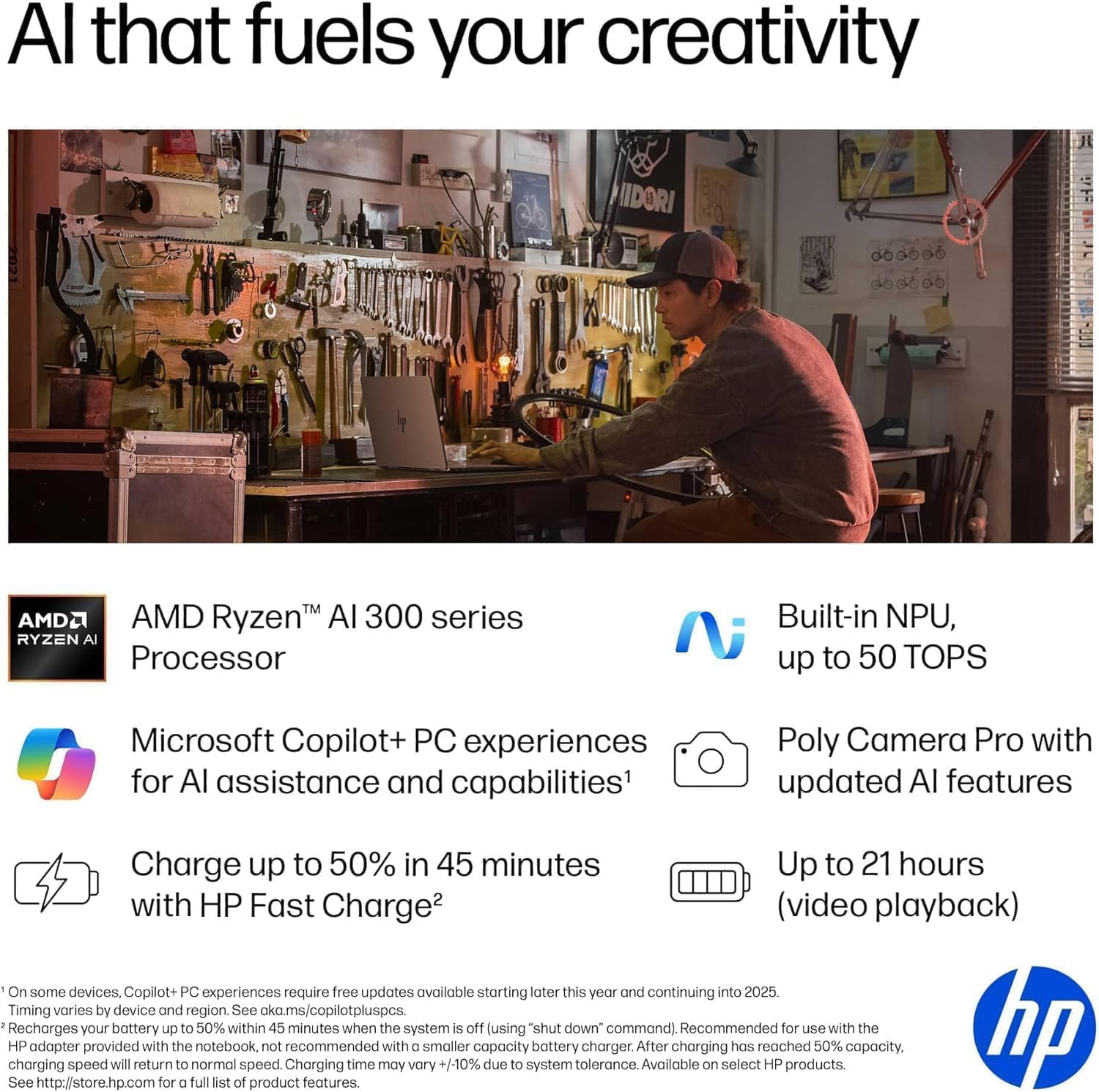 **AI that fuels your creativity**

- **AMD Ryzen™ AI 300 series Processor**
- **Built-in NPU, up to 50 TOPS**
- **Microsoft Copilot+ PC experiences for AI assistance and capabilities¹**
- **Poly Camera Pro with updated AI features**
- **Charge up to 50% in 45 minutes with HP Fast Charge²**
- **Up to 21 hours (video playback)**

¹On some devices, Copilot+ PC experiences require free updates available starting later this year and continuing into 2025. Timing varies by device and region. See aka.ms/copilotpluspcs.
²Recharges your battery up to 50% within 45 minutes when the system is off (using "shut down" command). Recommended for use with the HP adapter provided with the notebook, not recommended with a smaller capacity battery charger. After charging has reached 50% capacity, charging speed will return to normal speed. Charging time may vary +/-10% due to system tolerance. Available on select HP products. See http://store.hp.com for a full list of product features.