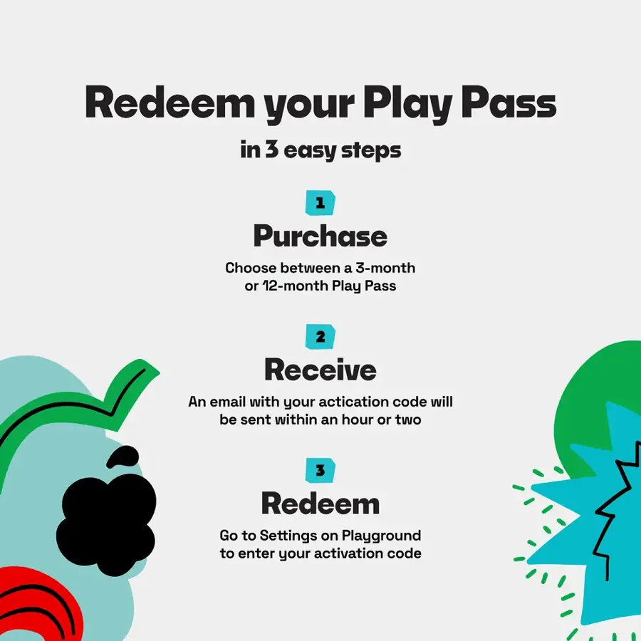 Redeem your Play Pass in 3 easy steps:

1. Purchase: Choose between a 3-month or 12-month Play Pass.
2. Receive: An email with your activation code will be sent within an hour or two.
3. Redeem: Go to Settings on Playground to enter your activation code.
