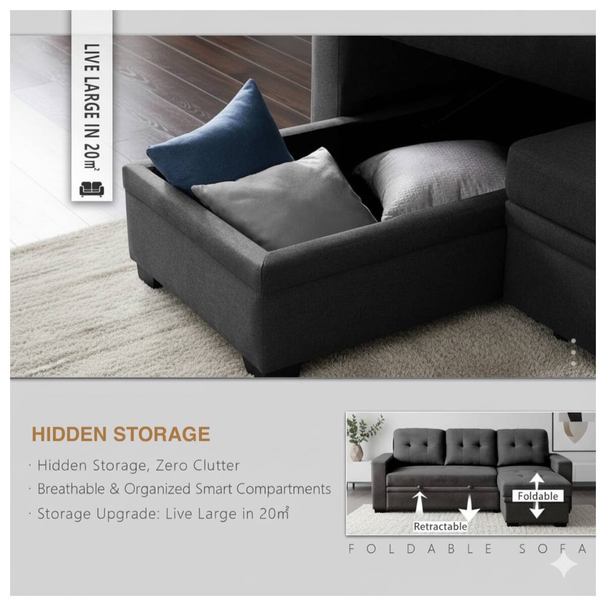 LIVE LARGE IN 20m²

HIDDEN STORAGE
- Hidden Storage, Zero Clutter
- Breathable & Organized Smart Compartments
- Storage Upgrade: Live Large in 20m²

FOLDABLE SOFA
- Retractable
- Foldable