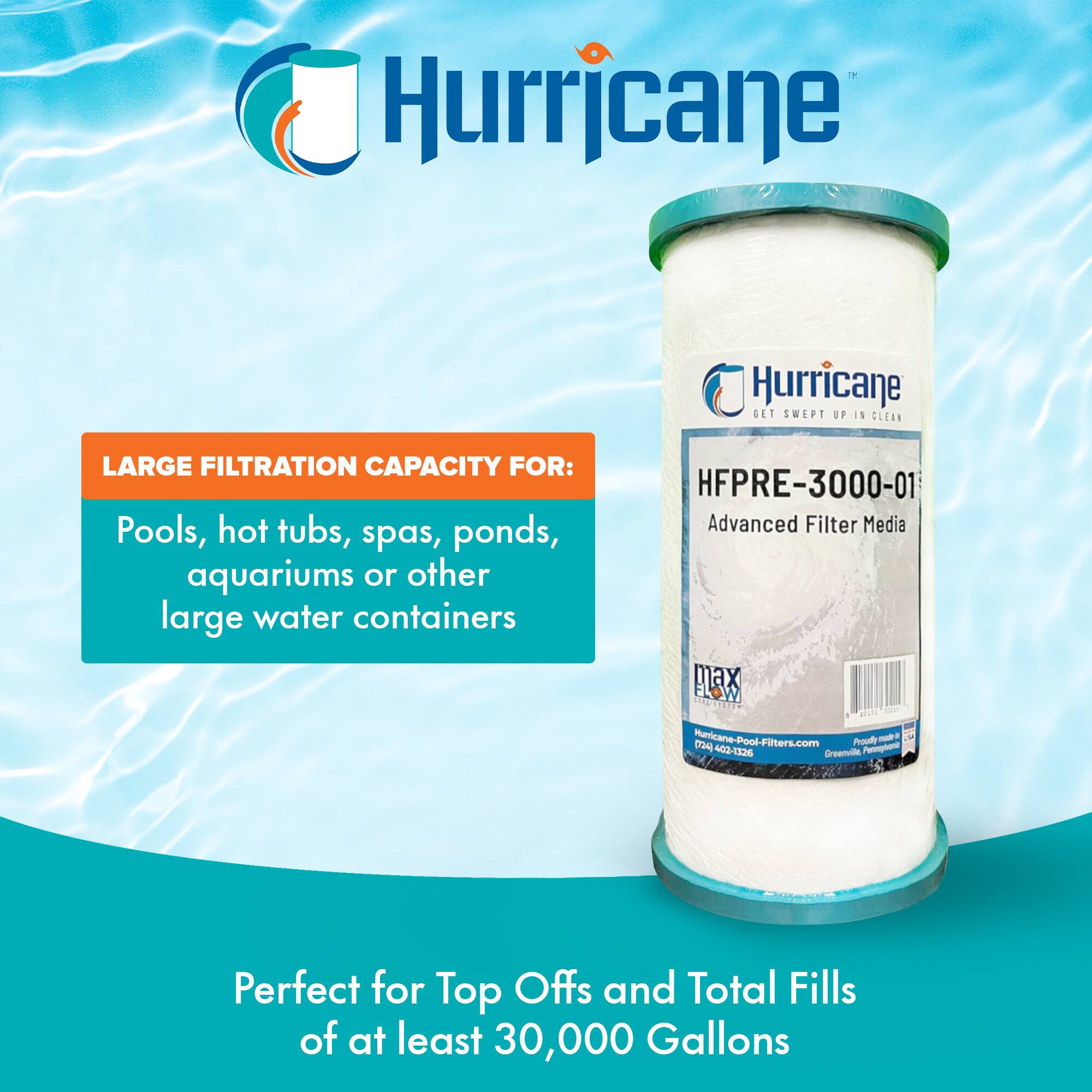 Hurricane  
GET SWEPT UP IN CLEAN  

LARGE FILTRATION CAPACITY FOR:  
Pools, hot tubs, spas, ponds, aquariums or other large water containers  

HFPRE-3000-01  
Advanced Filter Media  

Perfect for Top Offs and Total Fills of at least 30,000 Gallons  

Hurricane-Pool-Filters.com  
1-800-402-1526  
Greenwood, FL