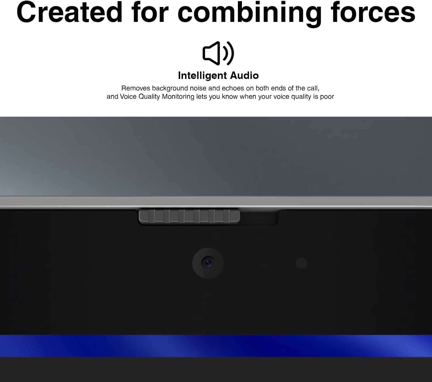 Created for combining forces

Intelligent Audio

Removes background noise and echoes on both ends of the call, and Voice Quality Monitoring lets you know when your voice quality is poor