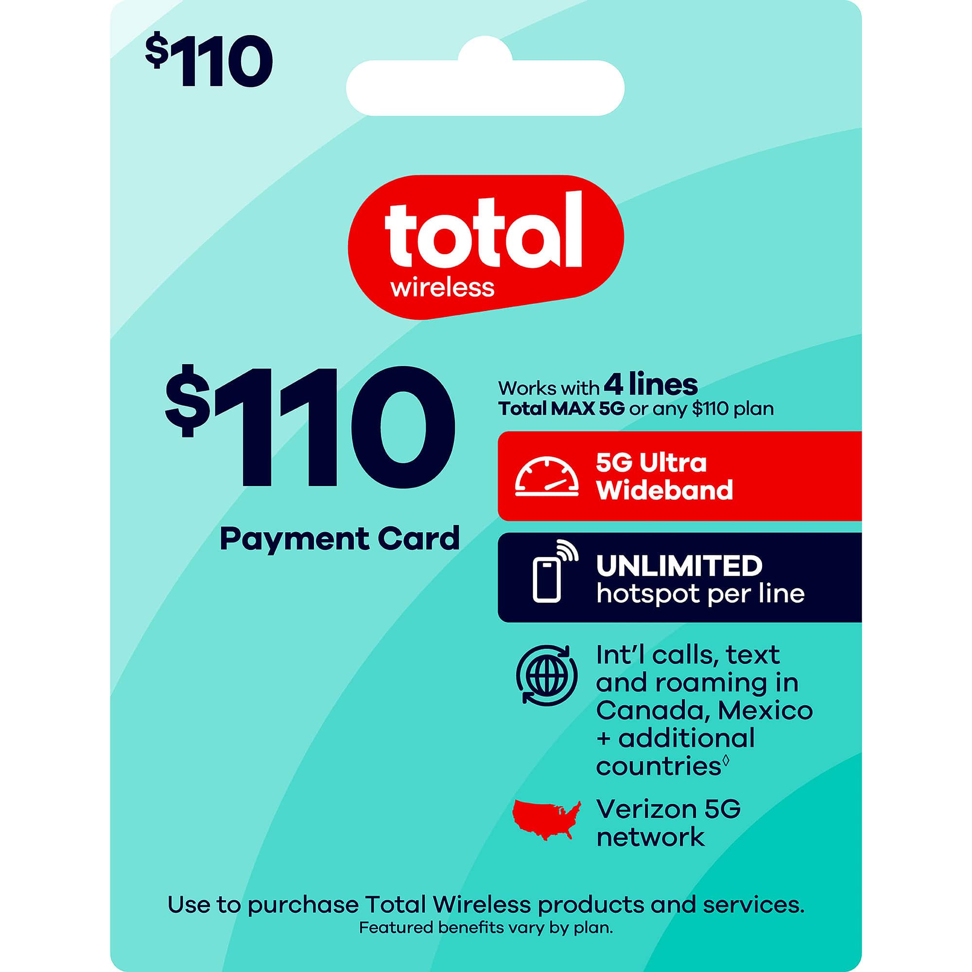 $110 total wireless  
Works with 4 lines  
Total MAX 5G or any $110 plan  
$110  
5G Ultra Wideband  
Payment Card  
UNLIMITED hotspot per line  
Int'l calls, text and roaming in Canada, Mexico + additional countries  
Verizon 5G network  
Use to purchase Total Wireless products and services.  
Featured benefits vary by plan.