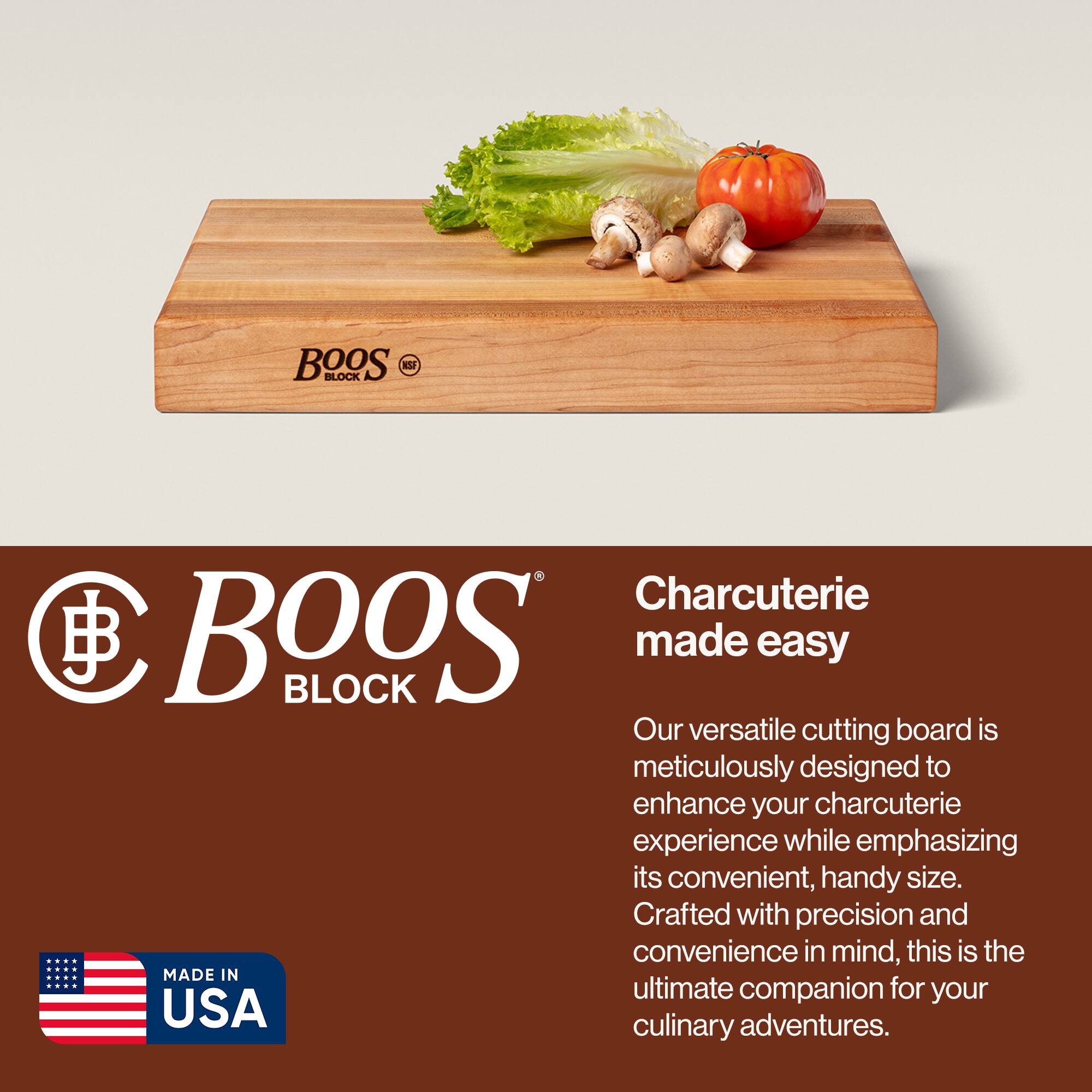 BOOS BLOCK  
Charcuterie made easy  

Our versatile cutting board is meticulously designed to enhance your charcuterie experience while emphasizing its convenient, handy size. Crafted with precision and convenience in mind, this is the ultimate companion for your culinary adventures.  

MADE IN USA