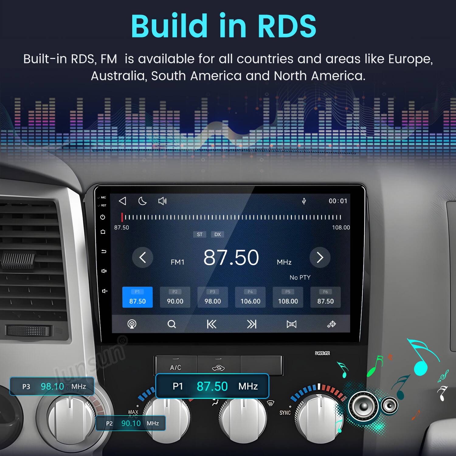 Build in RDS  
Built-in RDS, FM is available for all countries and areas like Europe, Australia, South America and North America.

00:01  
87.50  
ST DX  
108.00  
FM1 87.50 MHz No PTY  
P1 P2 87.50 90.00 P3 98.10 Junsun MHz A/C P1 MAX P2 90.10 MHz  
P3 P4 PS 98.00 106.00 108.00 87.50 MHz (H) SYNC  
26 87.50 BSNAGER