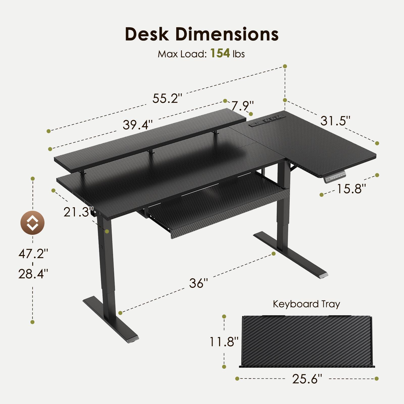 Desk Dimensions  
Max Load: 154 lbs  
55.2" x 39.4" x 7.9" x 31.5" x 15.8" x 21.3" x 47.2" x 28.4" x 36"  
Keyboard Tray: 11.8" x 25.6"
