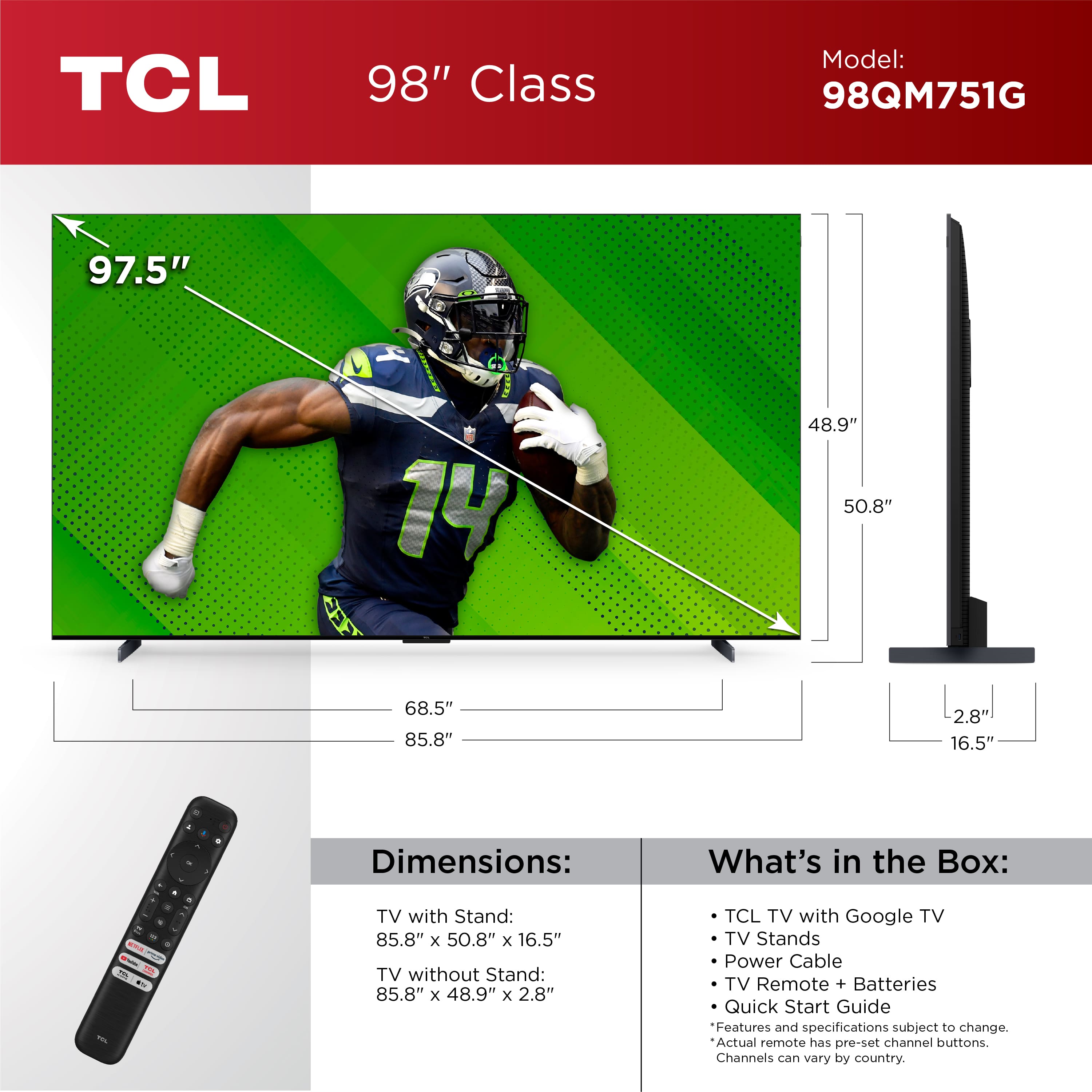TCL 98" Class Model: 98QM751G
Dimensions:
- TV with Stand: 85.8" x 50.8" x 16.5"
- TV without Stand: 85.8" x 48.9" x 2.8"
What's in the Box:
- TCL TV with Google TV
- TV Stands
- Power Cable
- TV Remote + Batteries
- Quick Start Guide
Features and specifications subject to change. Actual remote has pre-set channel buttons. Channels can vary by country.