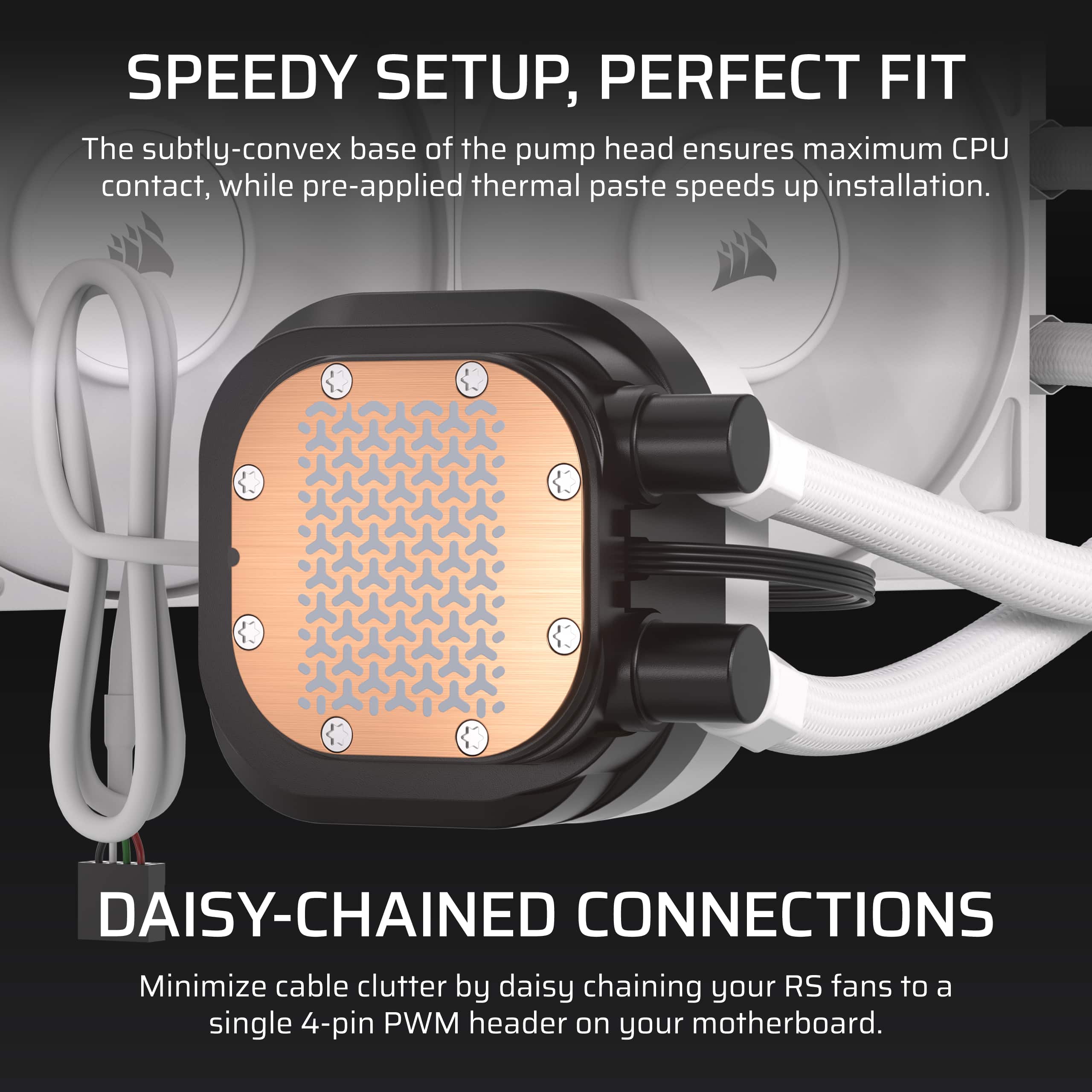 SPEEDY SETUP, PERFECT FIT
The subtly-convex base of the pump head ensures maximum CPU contact, while pre-applied thermal paste speeds up installation.
DAISY-CHAINED CONNECTIONS
Minimize cable clutter by daisy chaining your RS fans to a single 4-pin PWM header on your motherboard.