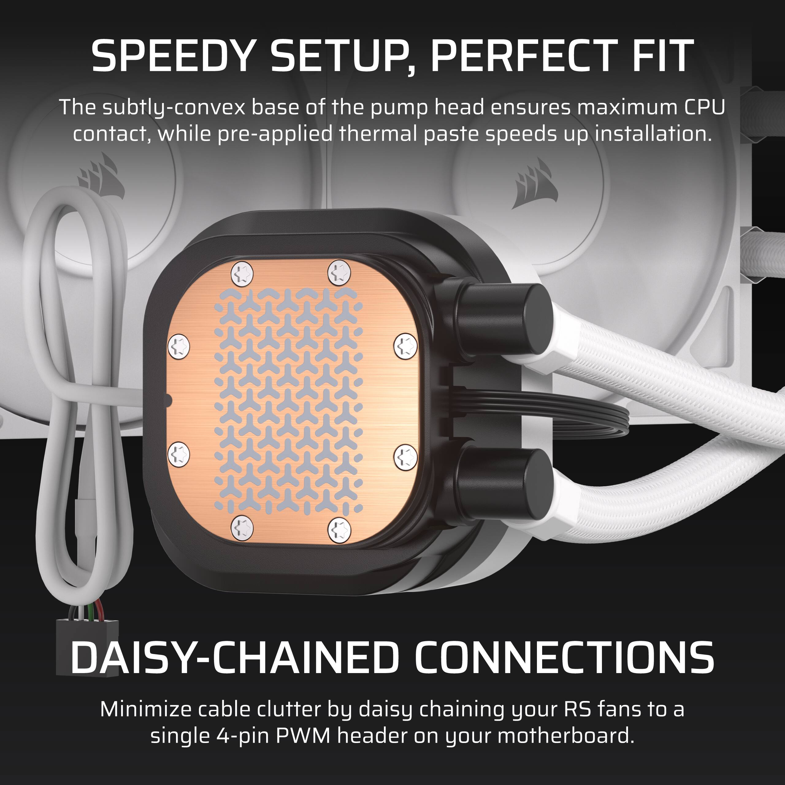 SPEEDY SETUP, PERFECT FIT

The subtly-convex base of the pump head ensures maximum CPU contact, while pre-applied thermal paste speeds up installation.

DAISY-CHAINED CONNECTIONS

Minimize cable clutter by daisy chaining your RS fans to a single 4-pin PWM header on your motherboard.