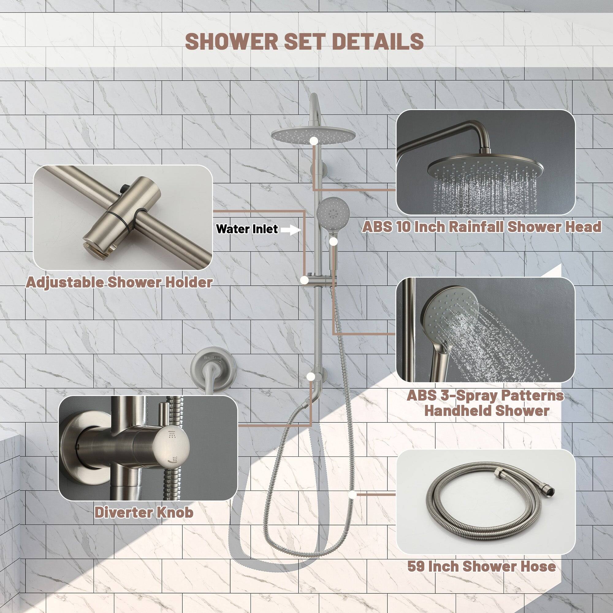 SHOWER SET DETAILS

Water Inlet
ABS 10 Inch Rainfall Shower Head
Adjustable Shower Holder
ABS 3-Spray Patterns Handheld Shower
Diverter Knob
59 Inch Shower Hose