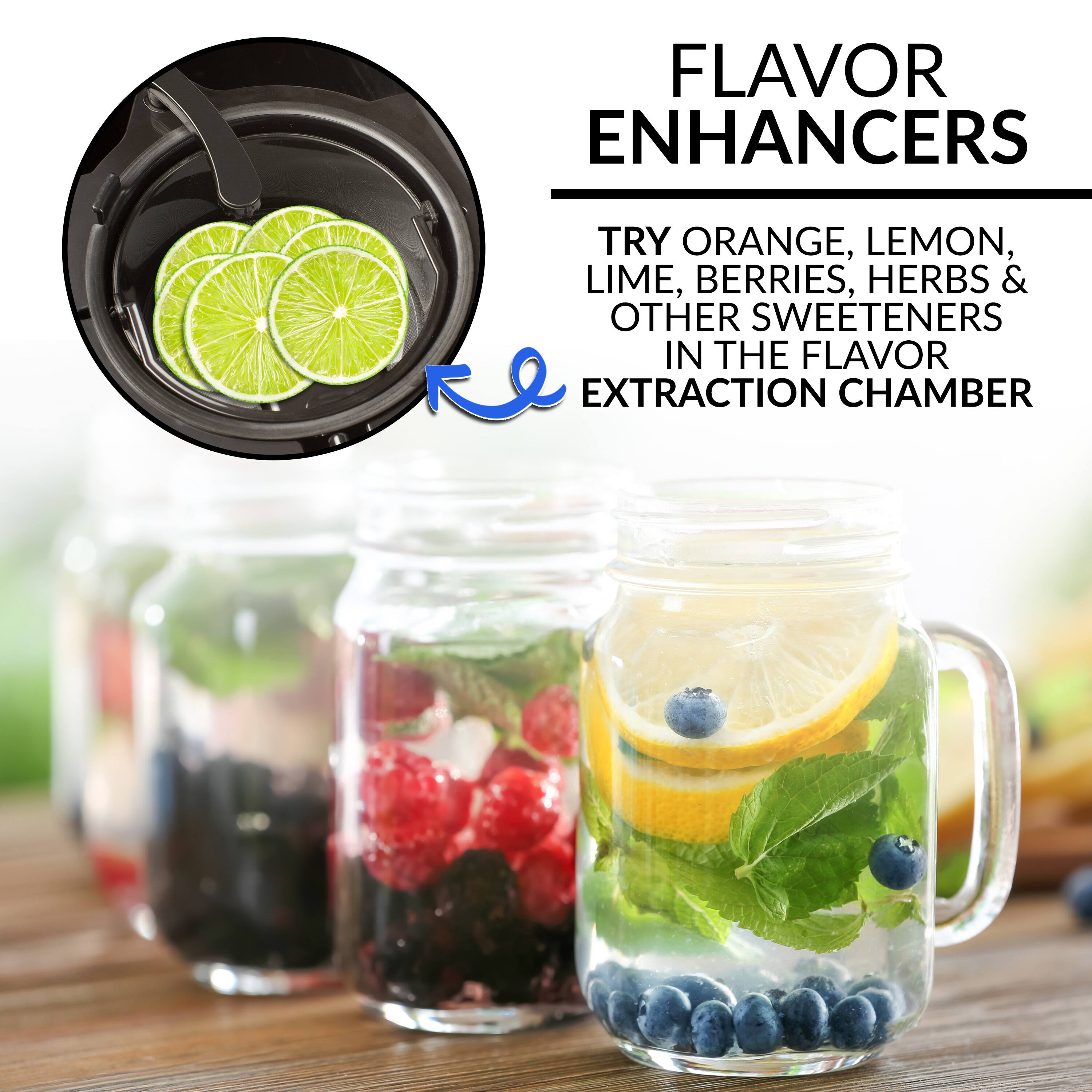 FLAVOR ENHANCERS
TRY ORANGE, LEMON, LIME, BERRIES, HERBS & OTHER SWEETENERS IN THE FLAVOR EXTRACTION CHAMBER