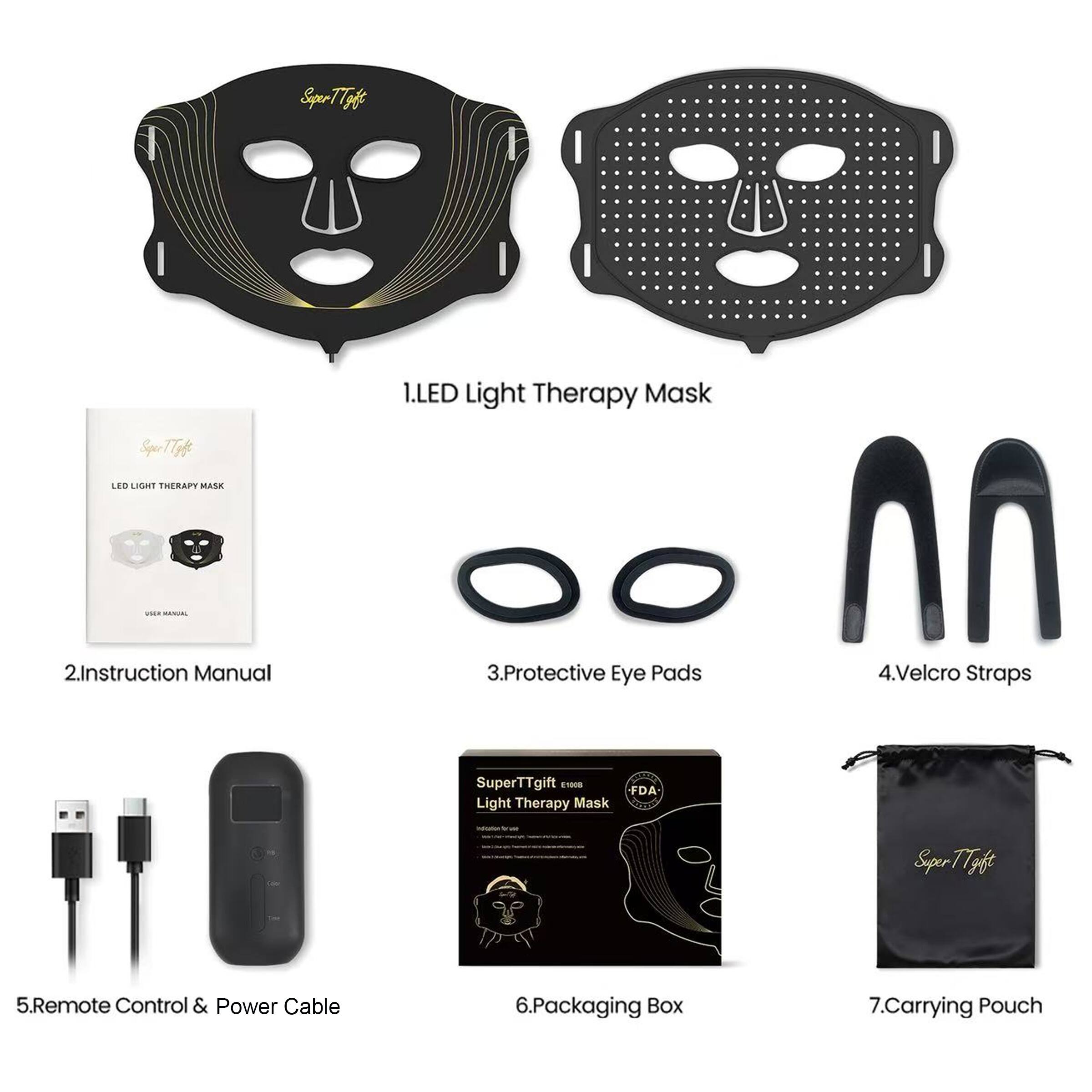 Super TTgift LED LIGHT THERAPY MASK

Instruction Manual

1. LED Light Therapy Mask

2. Instruction Manual

3. Protective Eye Pads

4. Velcro Straps

5. Remote Control & Power Cable

6. Packaging Box

7. Carrying Pouch