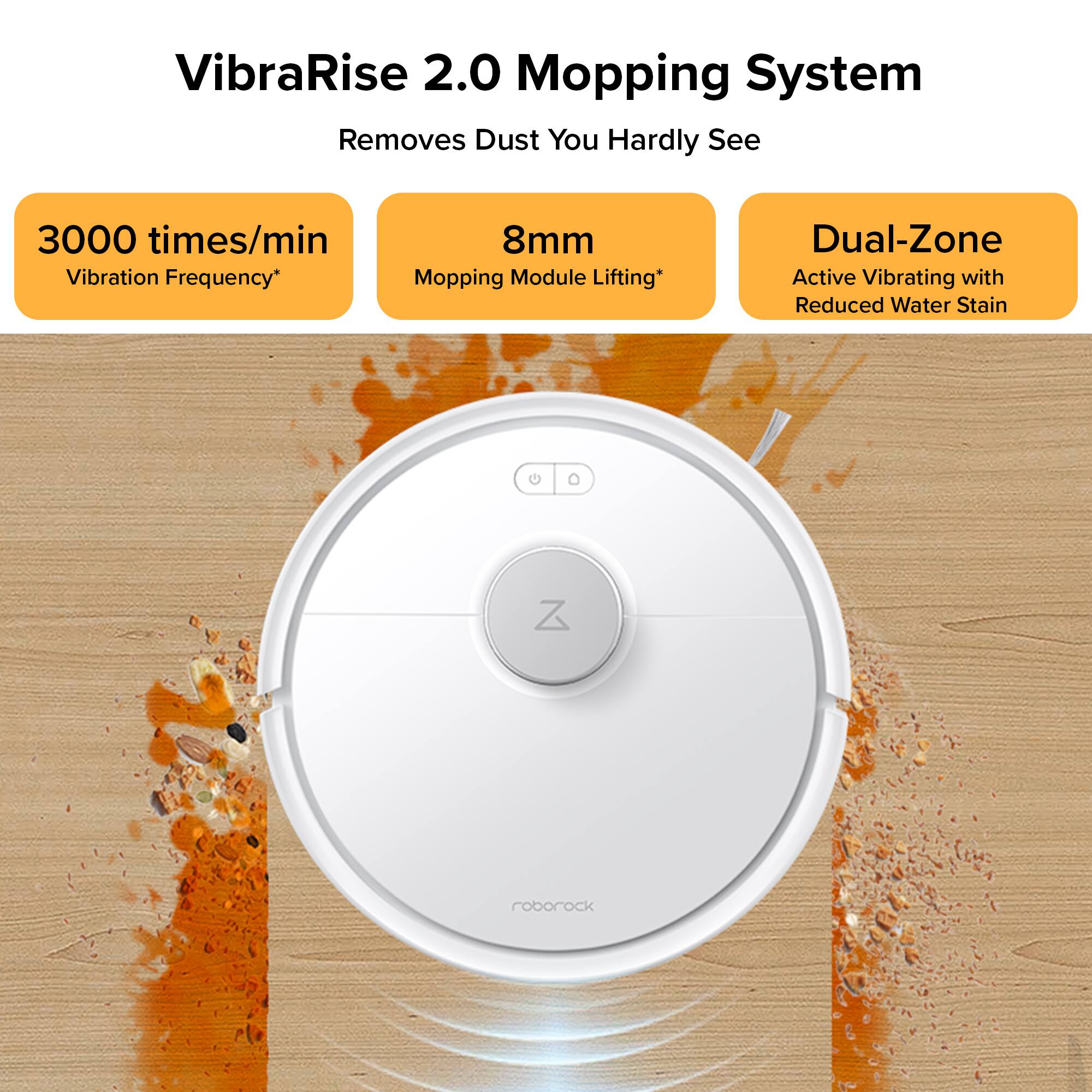 VibraRise 2.0 Mopping System Removes Dust You Hardly See 3000 times/min Vibration Frequency* 8mm Mopping Module Lifting* Dual-Zone Active Vibrating with Reduced Water Stain C Z roborock
