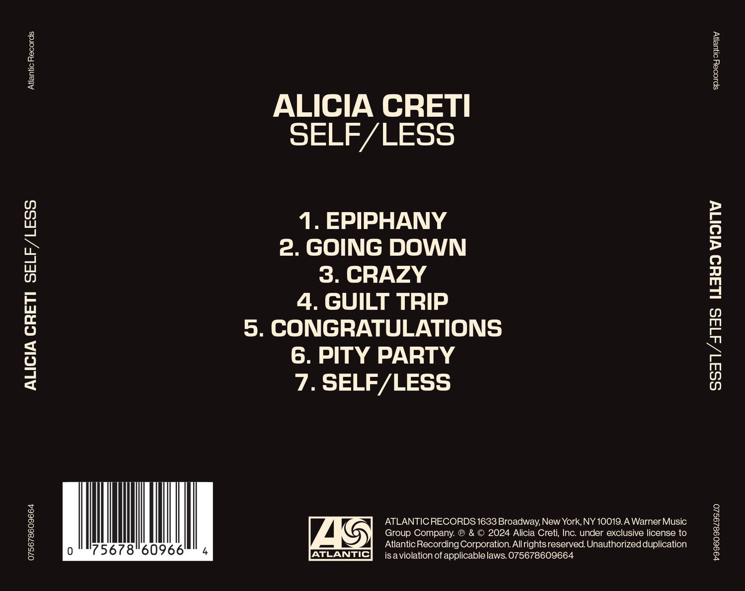 ALICIA CRETÍ  
SELF/LESS

1. EPIPHANY  
2. GOING DOWN  
3. CRAZY  
4. GUILT TRIP  
5. CONGRATULATIONS  
6. PITY PARTY  
7. SELF/LESS  

Atlantic Records  
Atlantic Records  
Atlantic Records  

Atlantic Records  
1633 Broadway, New York, NY 10019.  
A Warner Music Group Company.  
2024 Alicia Cretí, Inc. under exclusive license to Atlantic Recording Corporation.  
All rights reserved. Unauthorized duplication is a violation of applicable laws.  

075678609664  
075678609664  
075678609664  

ATLANTIC RECORDS  
1633 Broadway, New York, NY 10019. A Warner Music Group Company. © & ℗ 2024 Alicia Cretí, Inc. under exclusive license to Atlantic Recording Corporation. All rights reserved. Unauthorized duplication is a violation of applicable laws. 075678609664  

075678609