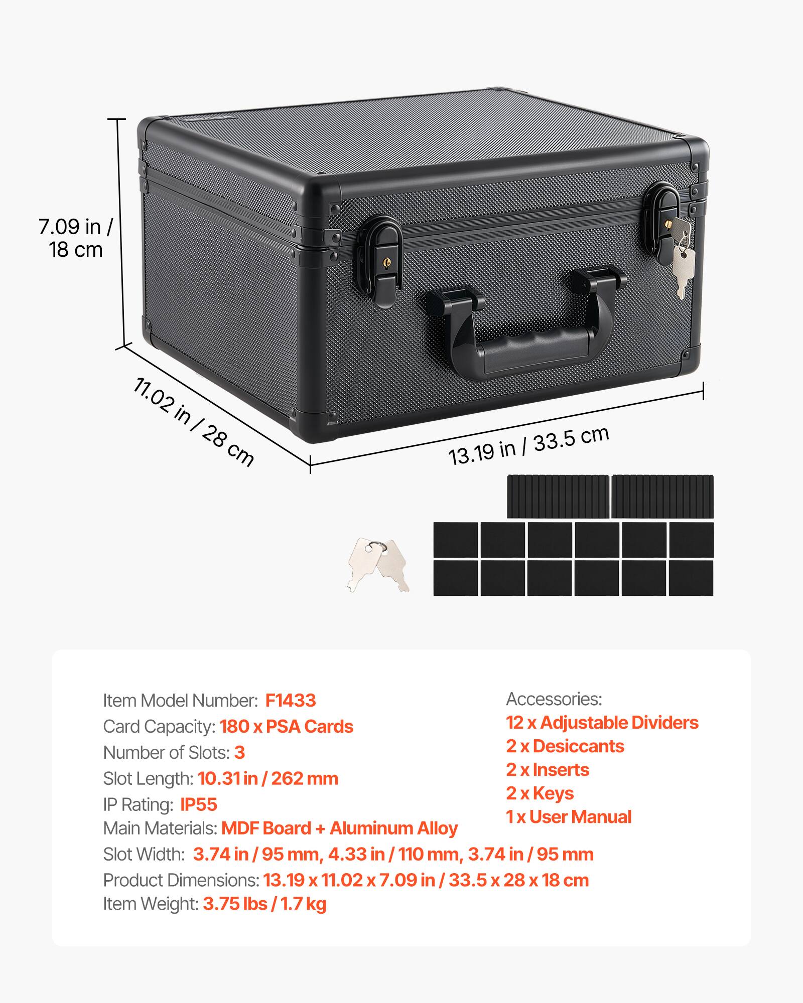 7.09 in / 18 cm  
11.02 in / 28 cm  
33.5 cm / 13.19 in  

Item Model Number: F1433  

Accessories:  
- 12 x Adjustable Dividers  
- 2 x Desiccants  
- 2 x Inserts  
- 2 x Keys  
- 1 x User Manual  

Card Capacity: 180 x PSA Cards  

Number of Slots: 3  

Slot Length: 10.31 in / 262 mm  

Slot Width: 3.74 in / 95 mm, 4.33 in / 110 mm, 3.74 in / 95 mm  

IP Rating: IP55  

Main Materials: MDF Board + Aluminum Alloy  

Product Dimensions: 13.19 x 11.02 x 7.09 in / 33.5 x 28 x 18 cm  

Item Weight: 3.75 lbs / 1.7 kg