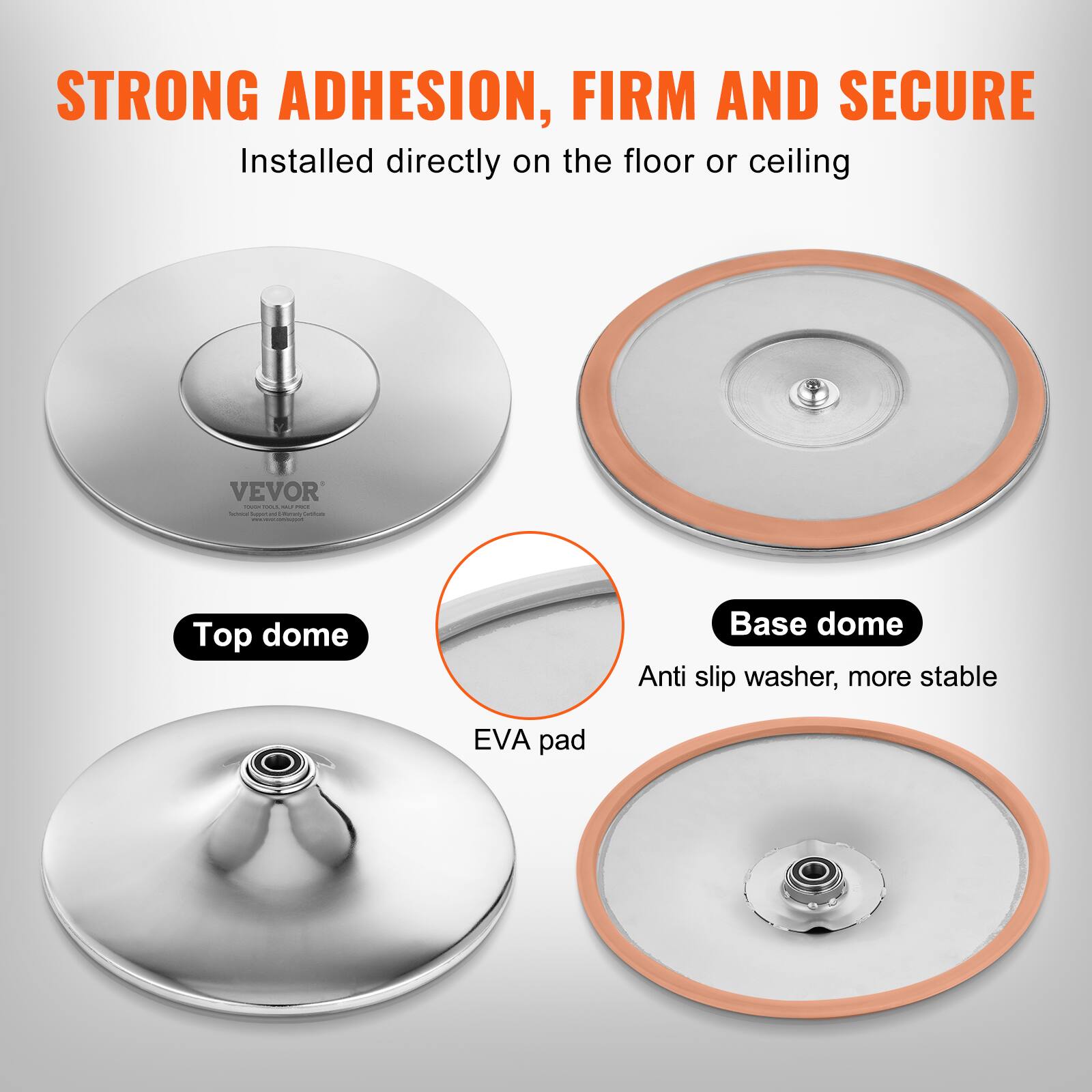 STRONG ADHESION, FIRM AND SECURE  
Installed directly on the floor or ceiling  

VEVOR  

Top dome  
Base dome  
Anti slip washer, more stable  
EVA pad