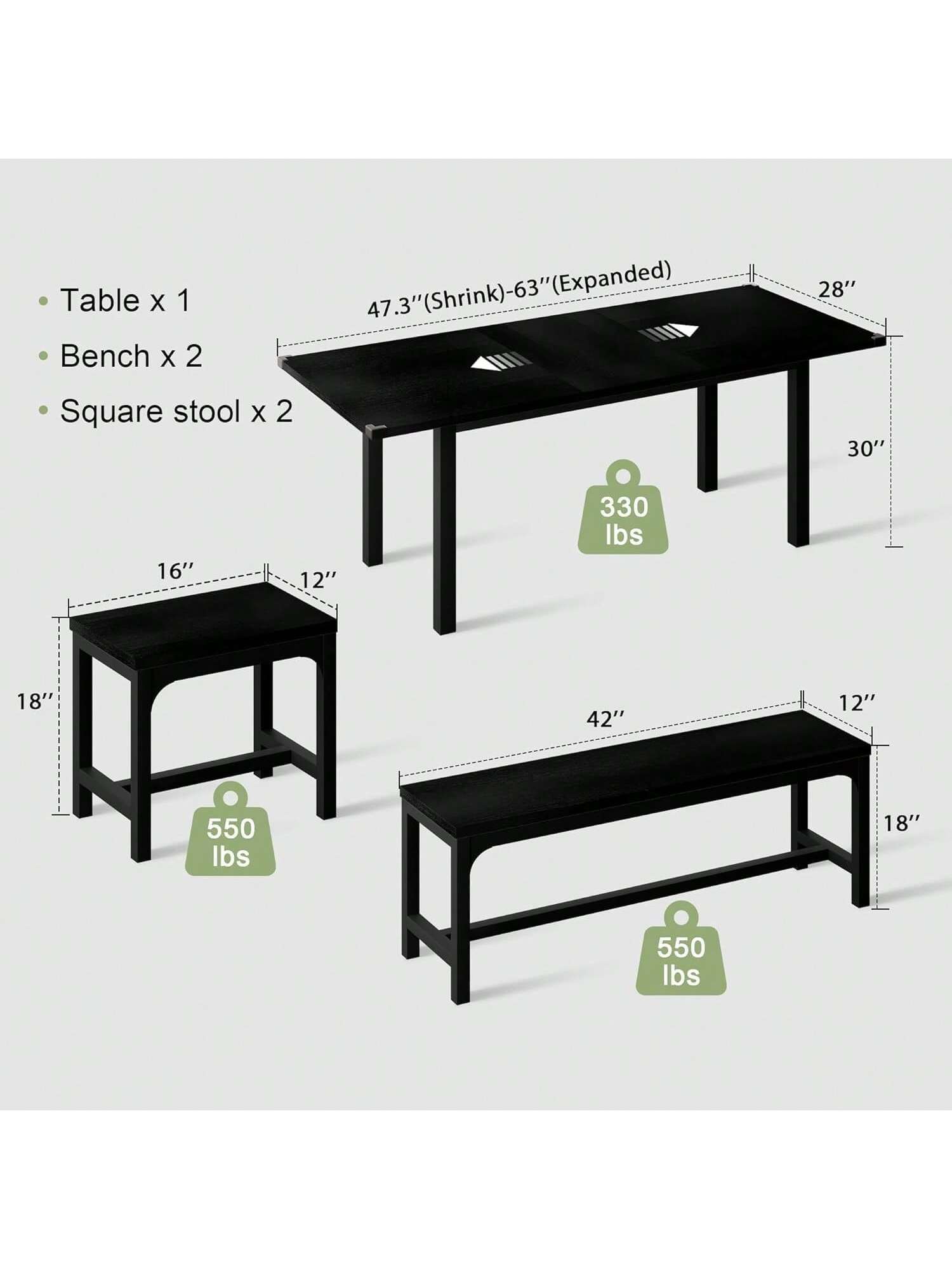 Table x 1  
Bench x 2  
Square stool x 2  

47.3" (Shrink)-63" (Expanded)  
28"  
30"  
16"  
12"  
330 lbs  
18"  
42"  
12"  
550 lbs  
18"  
550 lbs