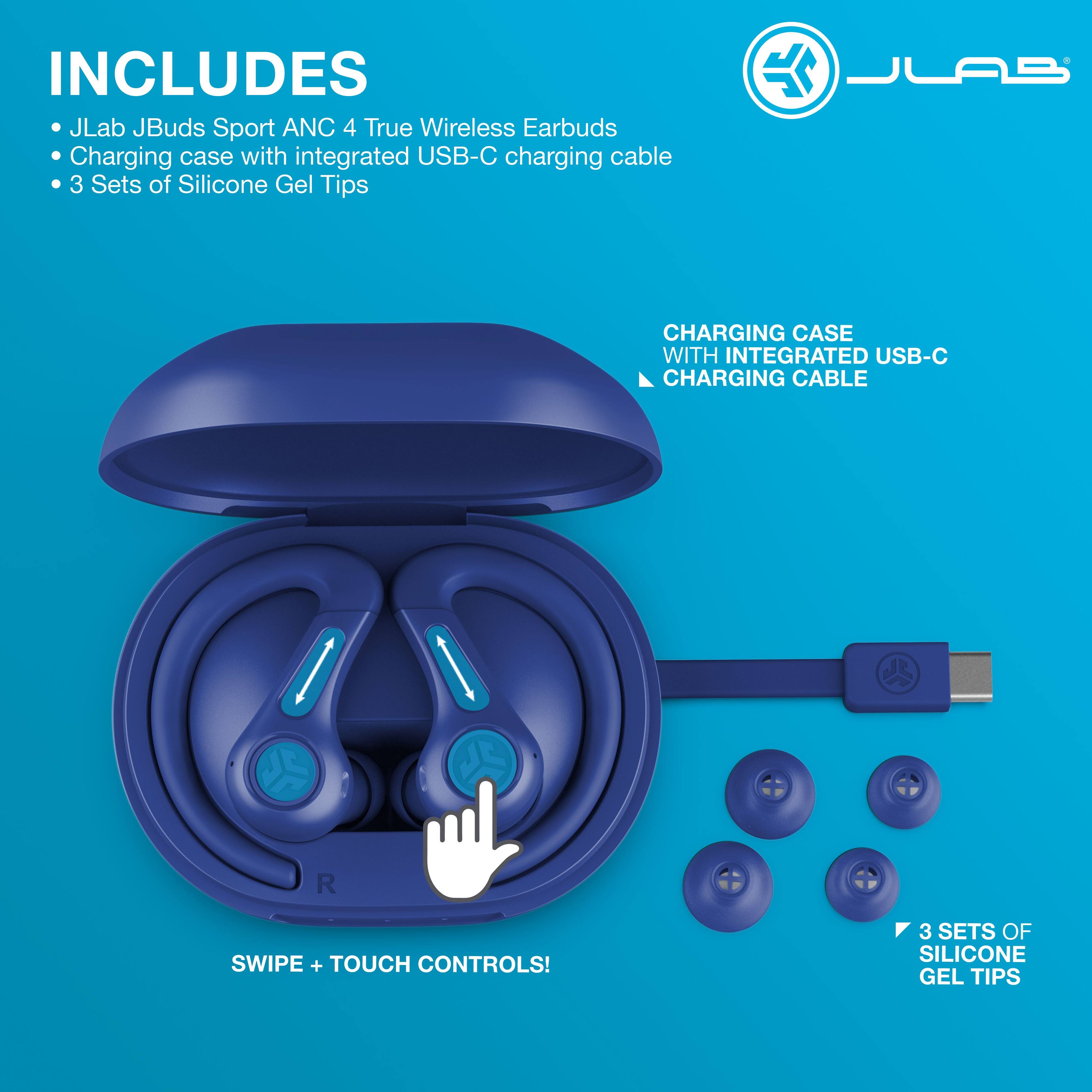 INCLUDES  
- JLab JBuds Sport ANC 4 True Wireless Earbuds  
- Charging case with integrated USB-C charging cable  
- 3 Sets of Silicone Gel Tips  

CHARGING CASE WITH INTEGRATED USB-C CHARGING CABLE  

SWIPE + TOUCH CONTROLS!  

3 SETS OF SILICONE GEL TIPS