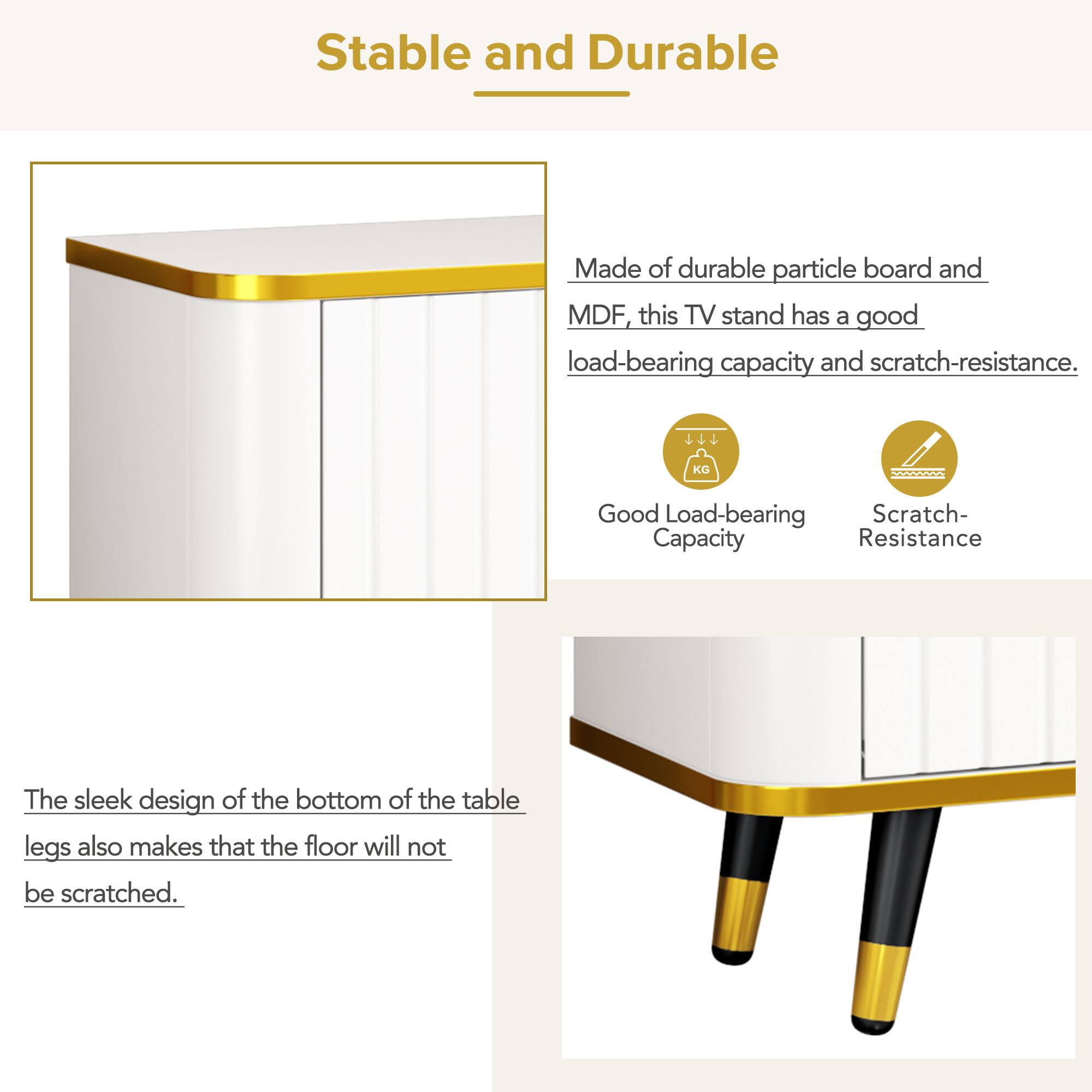 Stable and Durable

Made of durable particle board and MDF, this TV stand has a good load-bearing capacity and scratch-resistance.

Good Load-bearing Capacity

Scratch-Resistance

The sleek design of the bottom of the table legs also makes that the floor will not be scratched.