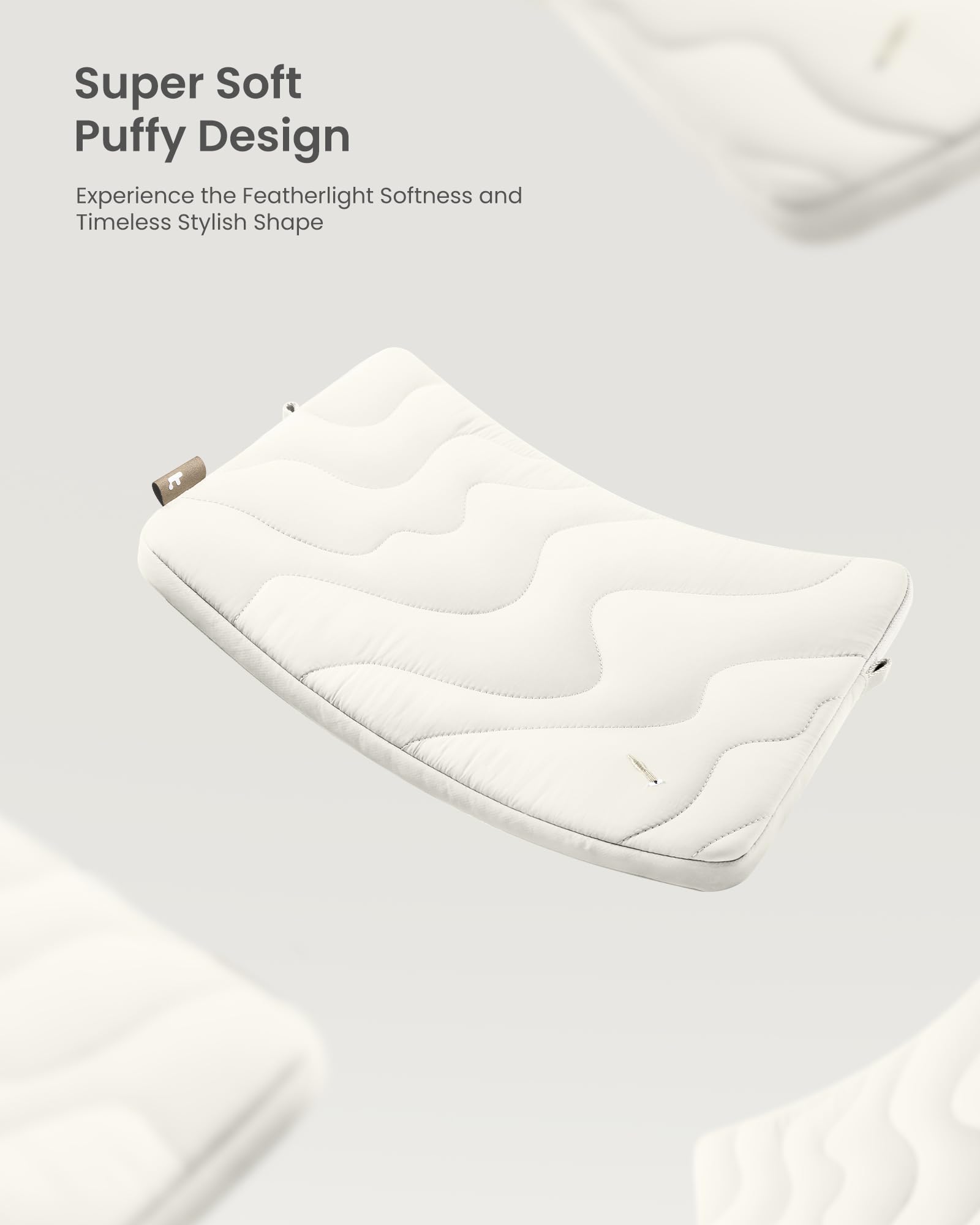 Super Soft Puffy Design  
Experience the Featherlight Softness and Timeless Stylish Shape