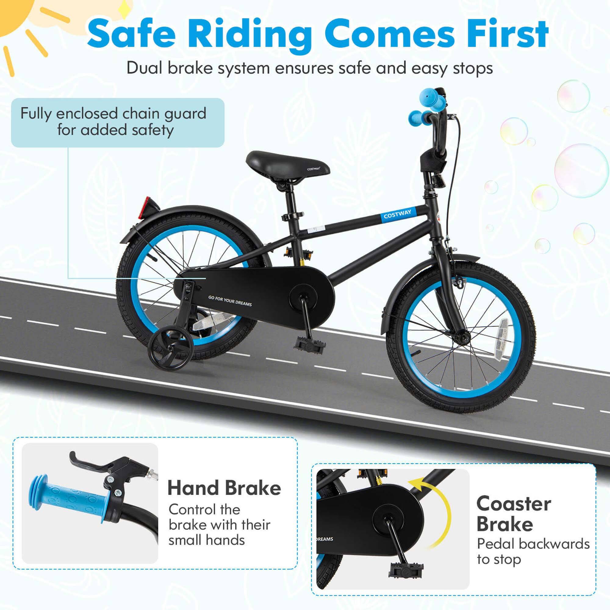 Safe Riding Comes First  
Dual brake system ensures safe and easy stops  

Fully enclosed chain guard for added safety  

Hand Brake  
Control the brake with their small hands  

Coaster Brake  
Pedal backwards to stop
