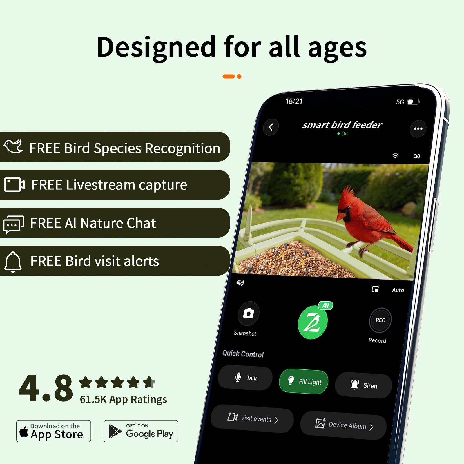 Designed for all ages

15:21 5G

smart bird feeder

FREE Bird Species Recognition
FREE Livestream capture
FREE AI Nature Chat
FREE Bird visit alerts

Auto
Snapshot
Quick Control
Talk
Fill Light
Siren
Visit events
Device Album

4.8
61.5K App Ratings

Download on the App Store
GET IT ON Google Play