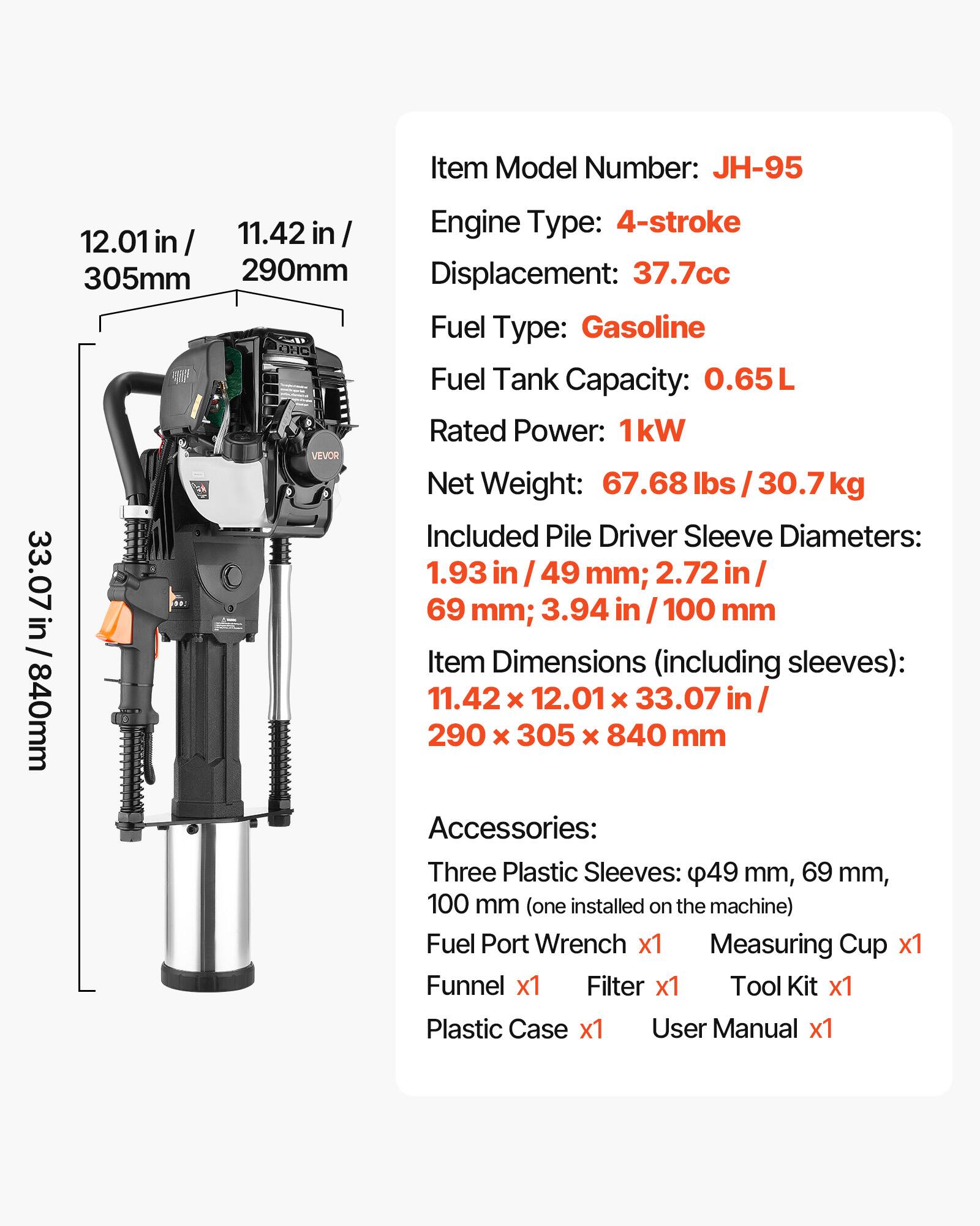 Item Model Number: JH-95  
Engine Type: 4-stroke  
Displacement: 37.7cc  
Fuel Type: Gasoline  
Fuel Tank Capacity: 0.65L  
Rated Power: 1kW  
Net Weight: 67.68 lbs / 30.7 kg  

Included Pile Driver Sleeve Diameters:  
1.93 in / 49 mm; 2.72 in / 69 mm; 3.94 in / 100 mm  

Item Dimensions (including sleeves): 11.42 x 12.01 x 33.07 in / 290 x 305 x 840 mm  

Accessories:  
Three Plastic Sleeves: 49 mm, 69 mm, 100 mm (one installed on the machine)  
Fuel Port Wrench x1  
Measuring Cup x1  
Funnel x1  
Filter x1  
Tool Kit x1  
Plastic Case x1  
User Manual x1