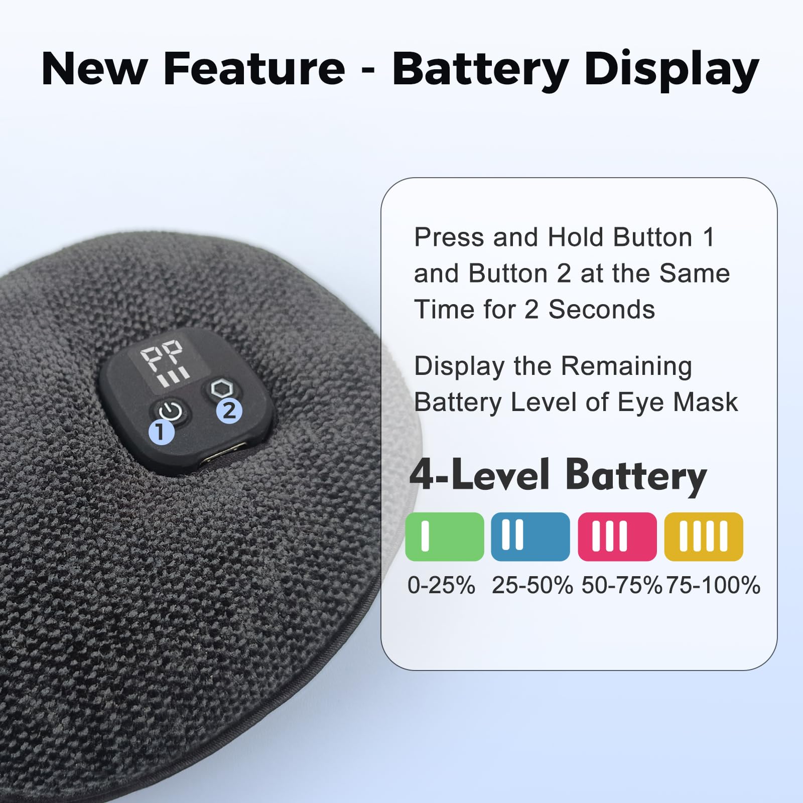 New Feature - Battery Display

Press and Hold Button 1 and Button 2 at the Same Time for 2 Seconds

Display the Remaining Battery Level of Eye Mask

4-Level Battery
0-25% 25-50% 50-75% 75-100%