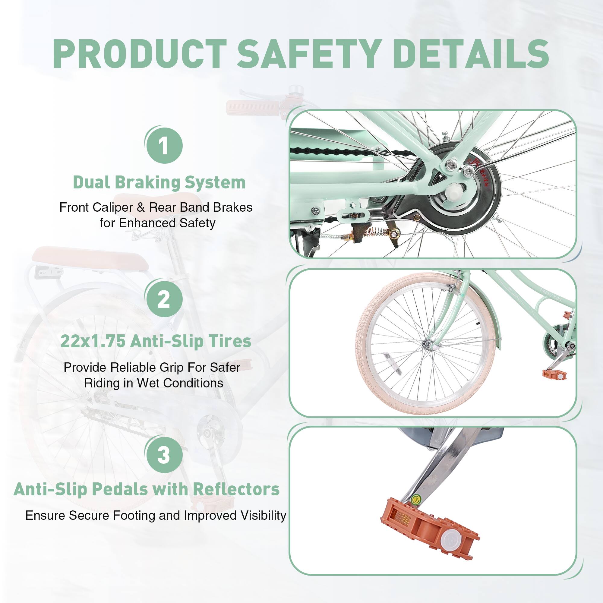 PRODUCT SAFETY DETAILS

1. Dual Braking System  
   Front Caliper & Rear Band Brakes for Enhanced Safety

2. 22x1.75 Anti-Slip Tires  
   Provide Reliable Grip For Safer Riding in Wet Conditions

3. Anti-Slip Pedals with Reflectors  
   Ensure Secure Footing and Improved Visibility