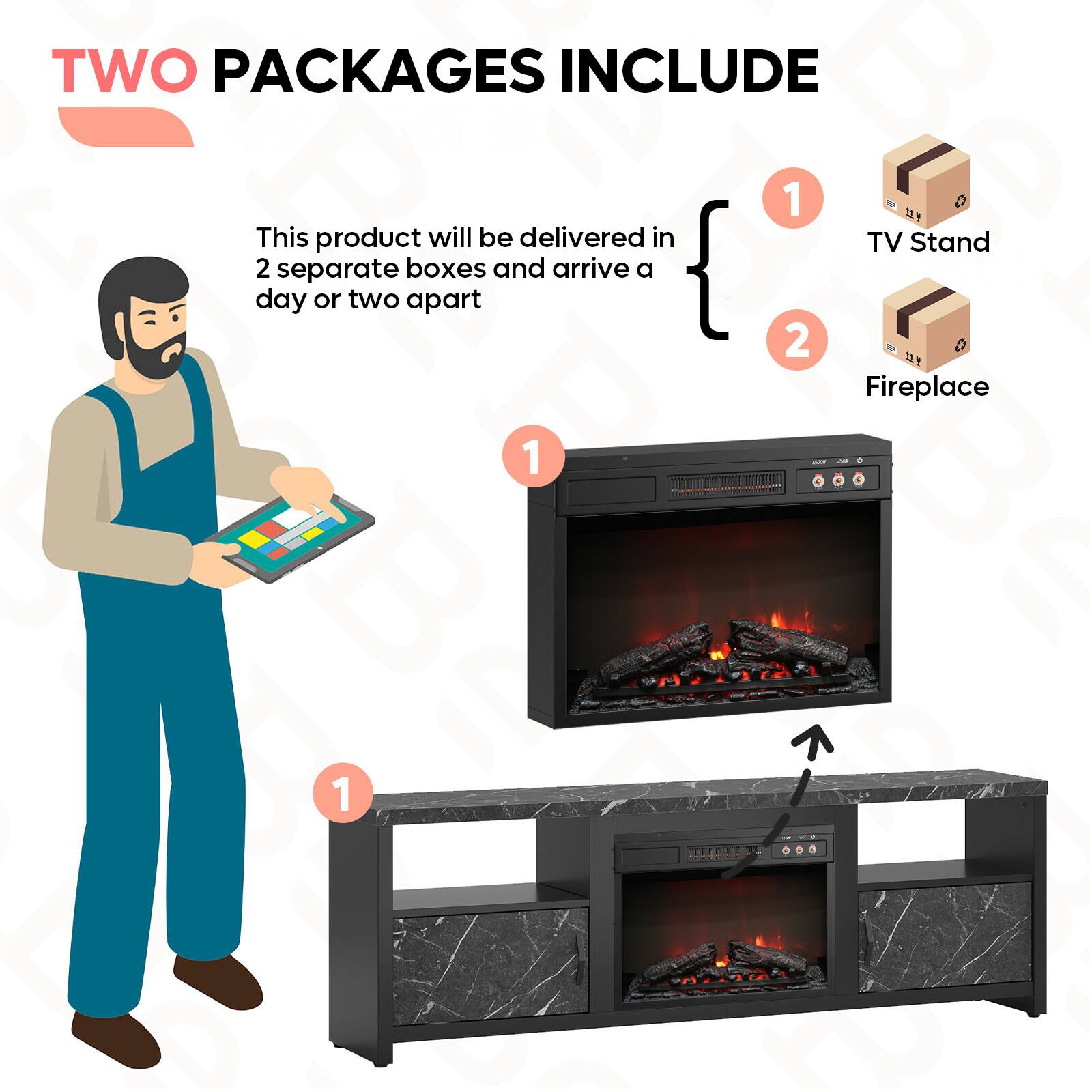 TWO PACKAGES INCLUDE

This product will be delivered in 2 separate boxes and arrive a day or two apart

1. TV Stand
2. Fireplace