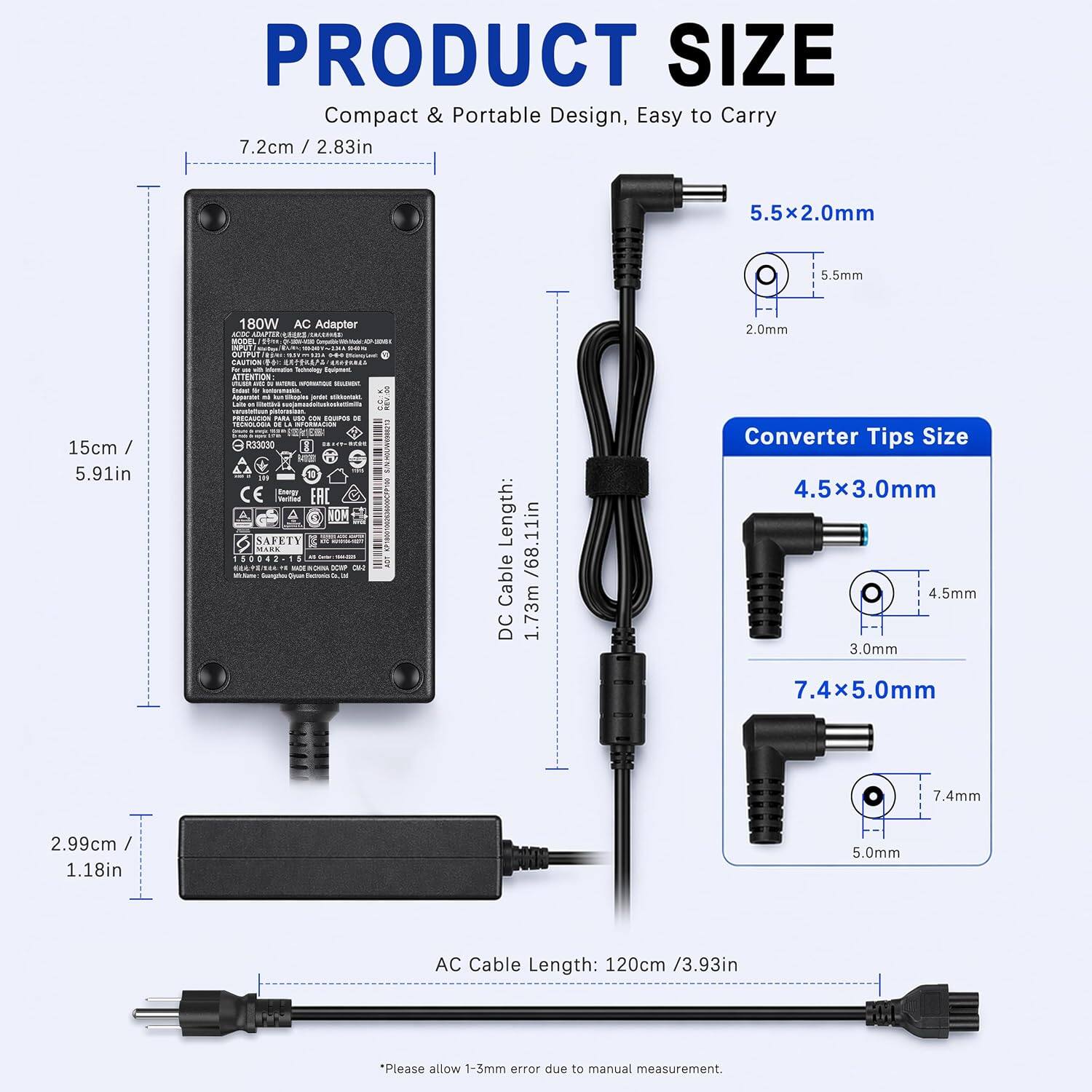 PRODUCT SIZE  
Compact & Portable Design, Easy to Carry  

- 7.2cm / 2.83in  
- 5.5x2.0mm  
- 5.5mm  
- 180W AC Adapter  

Converter Tips Size  
- 4.5x3.0mm  
- 4.5mm  
- 3.0mm  
- 7.4x5.0mm  
- 7.4mm  
- 5.0mm  

DC Cable Length: 1.73m / 68.11in  
AC Cable Length: 120cm / 3.93in  

Please allow 1-3mm error due to manual measurement.