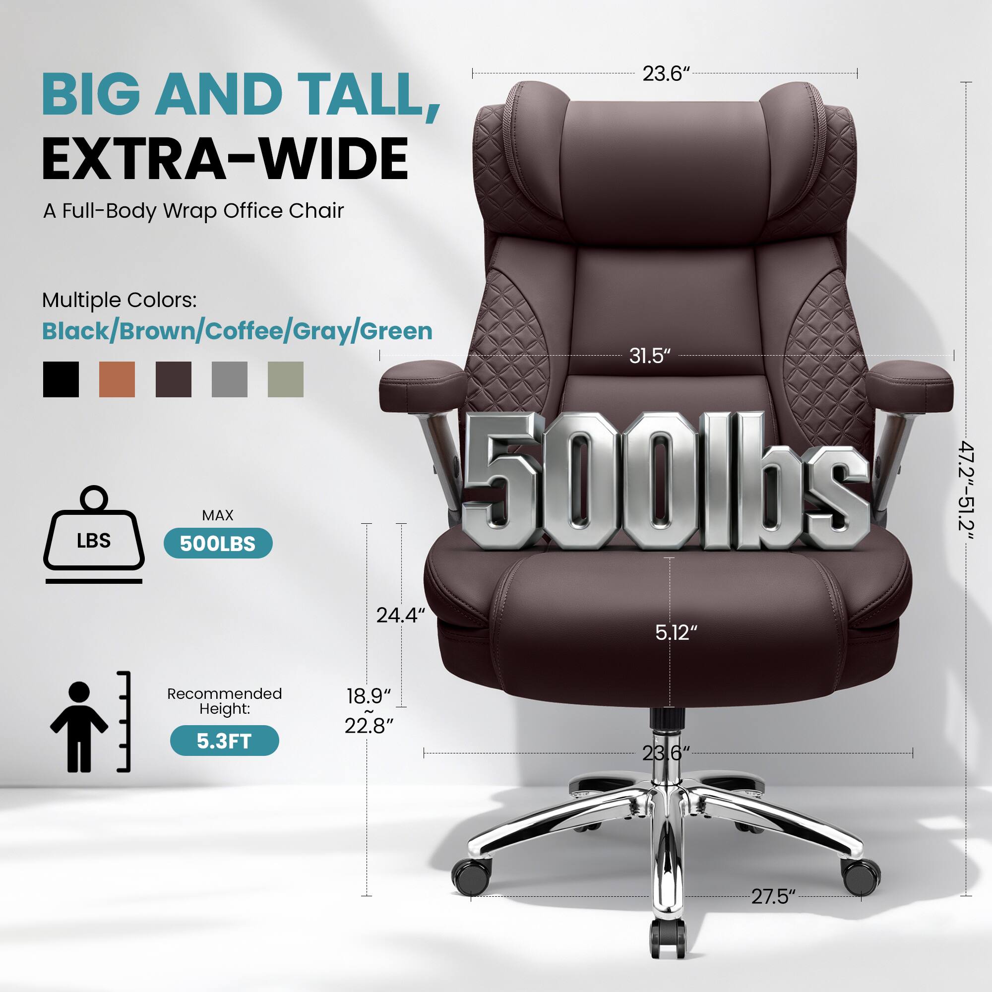BIG AND TALL, EXTRA-WIDE  
A Full-Body Wrap Office Chair  

Multiple Colors:  
Black/Brown/Coffee/Gray/Green  

MAX 500LBS  

Recommended Height: 5.3FT  

Dimensions:  
- Width: 47.2"-51.2"  
- Depth: 24.4"  
- Height: 31.5"  
- Seat Height: 5.12"  
- Armrest Height: 23.6"  
- Seat Depth: 22.8"  
- Base Width: 27.5"