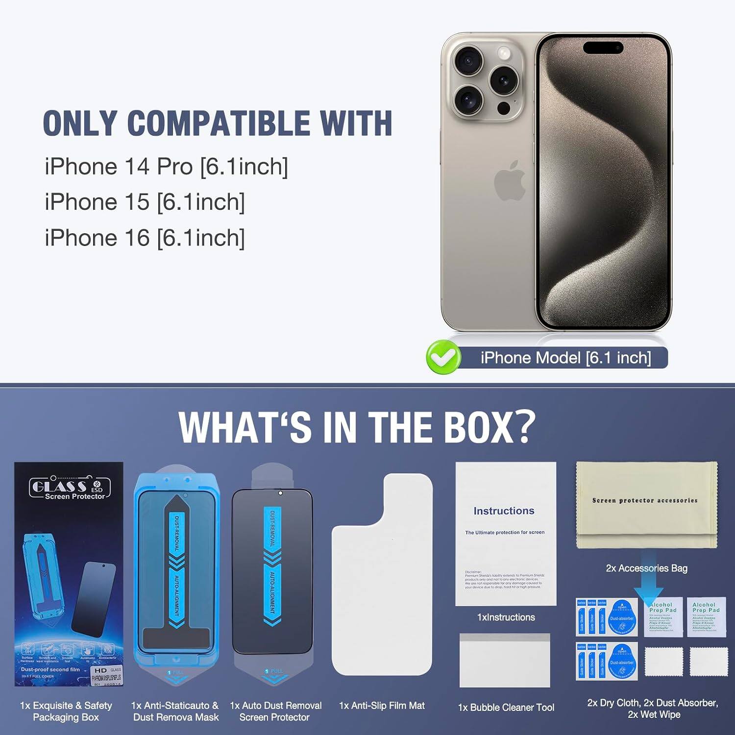 ONLY COMPATIBLE WITH iPhone 14 Pro [6.1inch] iPhone 15 [6.1inch] iPhone 16 [6.1inch]

iPhone Model [6.1 inch]

WHAT'S IN THE BOX?

- GLASS Screen Protector
- CHICKINCE TWITNER Dust-preat second 104 HD adidas 3018108000000000 FAR.19.99.S
- OUSY-REMOVAL AUTO-ALIGNMENT
- OUST-REMOVAL AUTO-ALIGNMENT 1
- Instructions The Ultimate protection by screen 1xinstructions
- Screen protector accessories 2x Accessories Bag
- Alcohol Prep Pad
- Prop Pad
- CHICAWAY
- 1x Exquisite & Safety Packaging Box
- 1x Anti-Staticauto & 1x Auto Dust Removal Dust Remova Mask
- Screen Protector
- 1x Anti-Slip Film Mat
- 1x Bubble Cleaner Tool
- 2x Dry Cloth, 2x Dust Absorber, 2x Wet Wipe