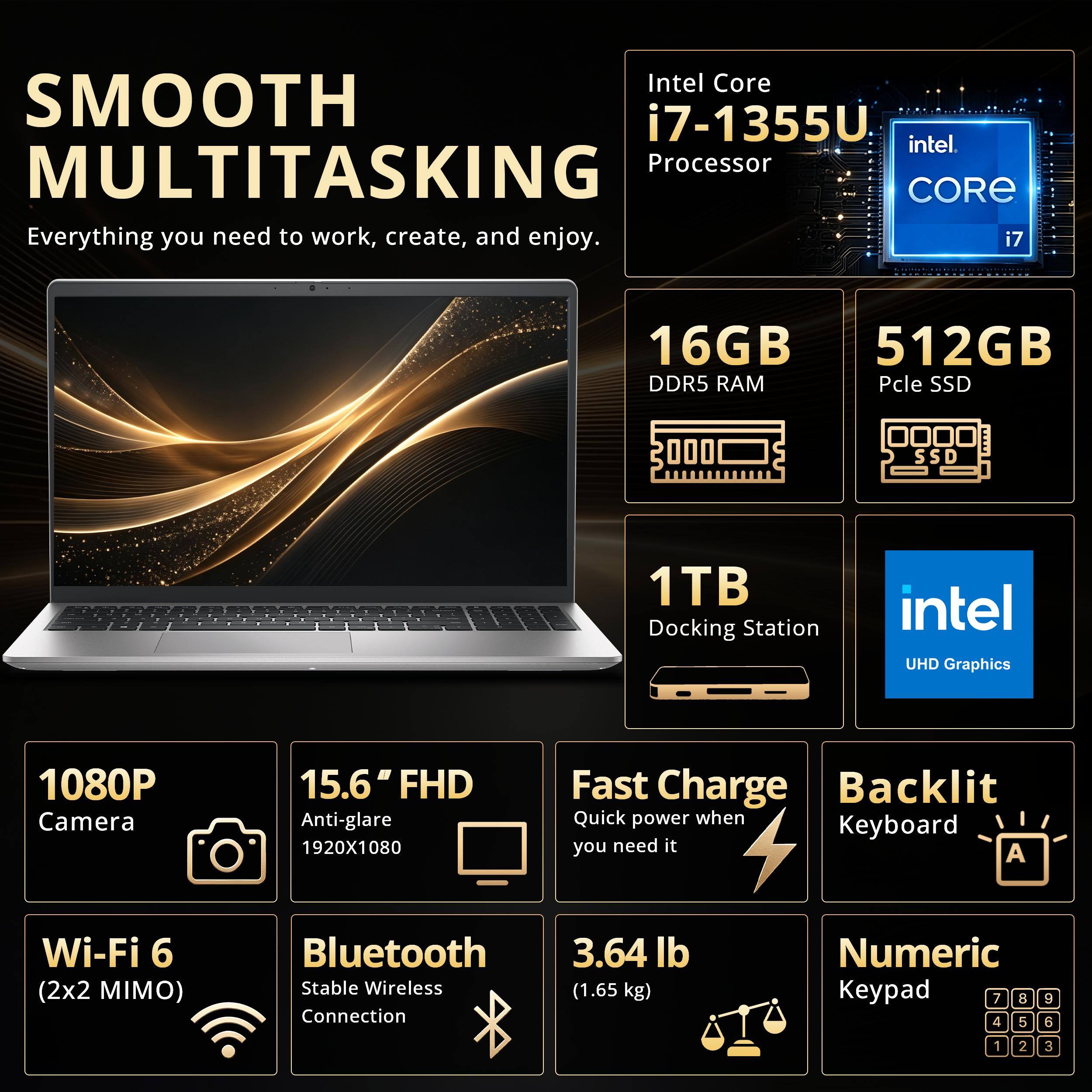 SMOOTH MULTITASKING  
Everything you need to work, create, and enjoy.  

Intel Core i7-1355U Processor  
16GB DDR5 RAM  
512GB PCIe SSD  
1TB Docking Station  
Intel UHD Graphics  

1080P Camera  
15.6" FHD Anti-glare 1920x1080  
Fast Charge  
Backlit Keyboard  
Wi-Fi 6 (2x2 MIMO)  
Bluetooth Stable Wireless Connection  
3.64 lb (1.65 kg)  
Numeric Keypad