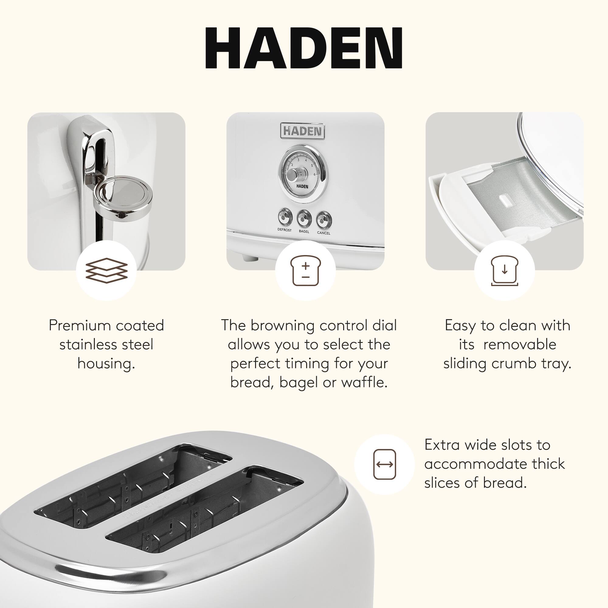 HADEN - VA -nE CANE + Premium coated stainless steel housing. The browning control dial allows you to select the perfect timing for your bread, bagel or waffle. Easy to clean with its removable sliding crumb tray. Extra wide slots to accommodate thick slices of bread.