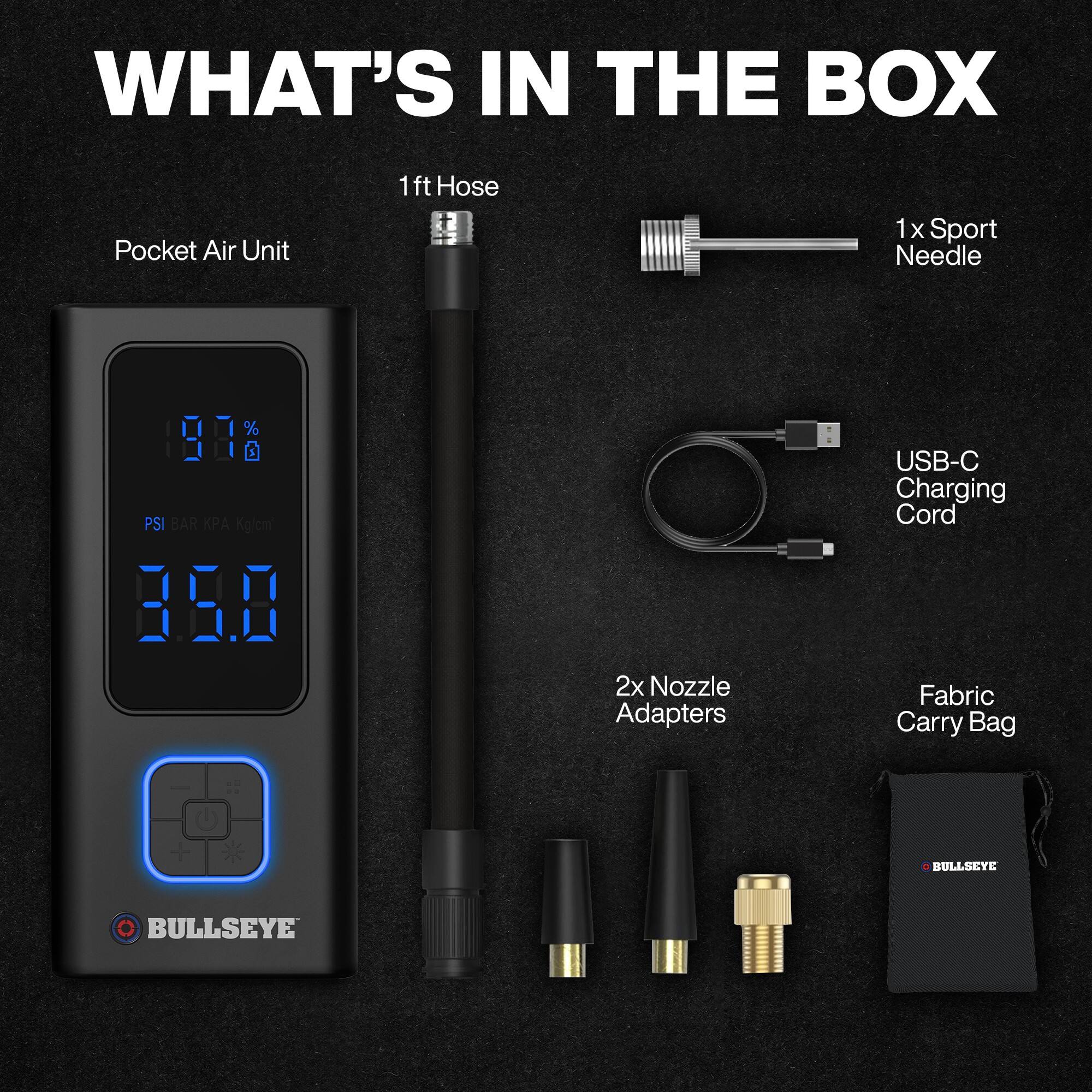 WHAT'S IN THE BOX

- Pocket Air Unit
- 1ft Hose
- 1x Sport Needle
- 2x Nozzle Adapters
- USB-C Charging Cord
- Fabric Carry Bag

BULLSEYE
